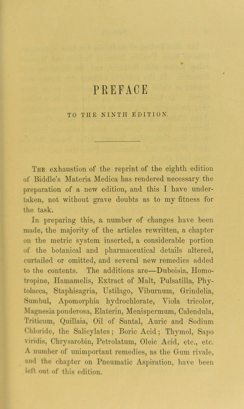 TO THE NINTH EDITION. The exhaustion of the reprint of the eighth edition of Biddle’s Materia Medica has rendered necessary the preparation of a new edition, and this I have under- taken, not without grave doubts as to my fitness for the task. In preparing this, a number of changes have been made, the majority of the articles rewritten, a chapter on the metric system inserted, a considerable portion of the botanical and pharmaceutical details altered, curtailed or omitted, and several new remedies added to the contents. The additions are—Duboisia, Homo- tropine, Hamamelis, Extract of Malt, Pulsatilla, Phy- tolacca, StapEisagria, Ustilago, Viburnum, Gfrindelia, Sumbul, Apomorphia hydrochlorate, Viola tricolor, Magnesia ponderosa, Elaterin, Menispermum, Calendula, Triticum, Quillaia, Oil of Santal, Auric and Sodium Chloride, the Salicylates; Boric Acid; Thymol, Sapo viridis, Chrysarobin, Petrolatum, Oleic Acid, etc., etc. A number of unimportant remedies, as the Grum rivale, and the chapter on Pneumatic Aspiration, have been left out of this edition.