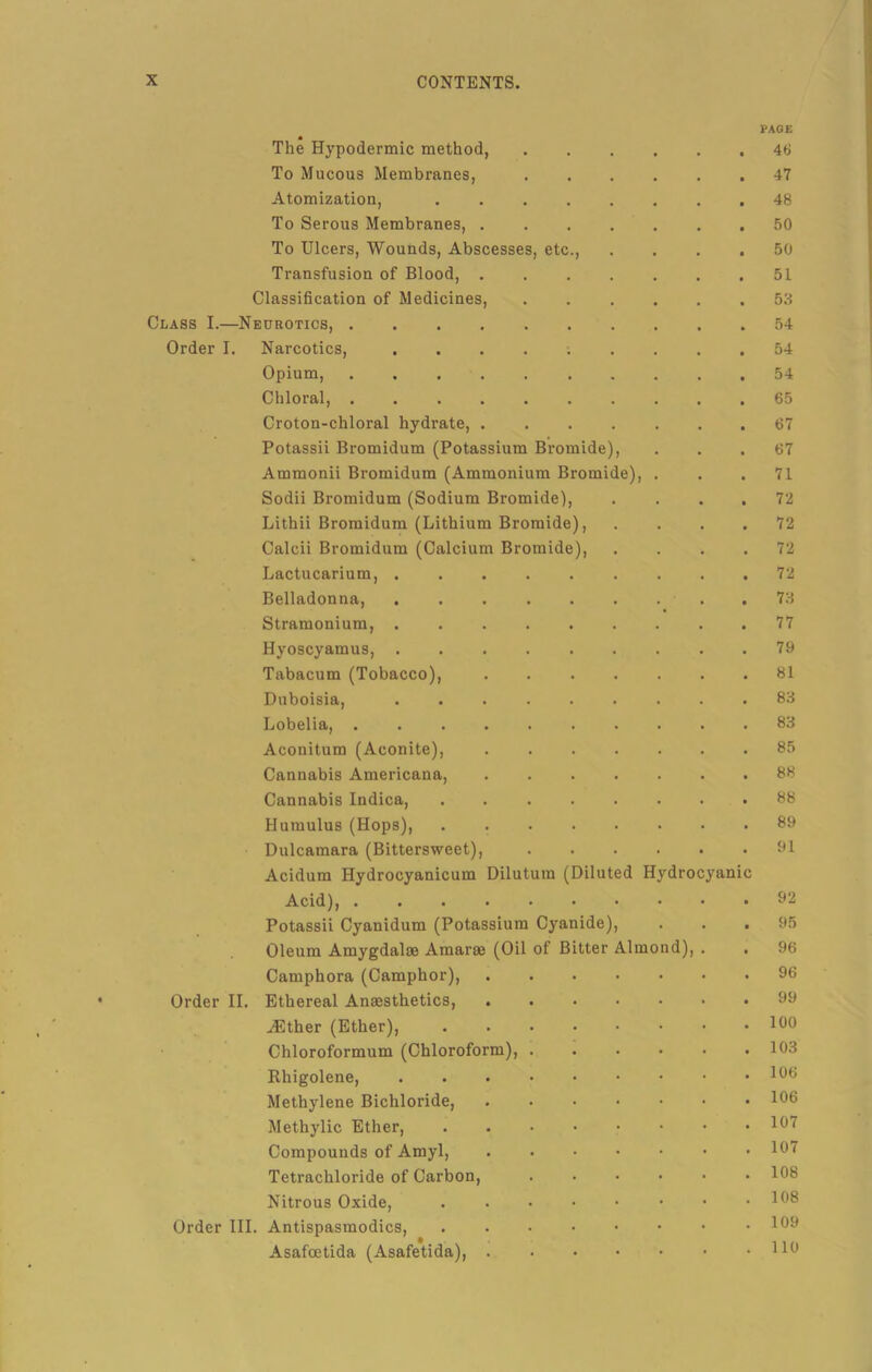 PAGE The Hypodermic method, .... 46 To Mucous Membranes, .... 47 Atomization, 48 To Serous Membranes, 50 To Ulcers, Wounds, Abscesses, etc., 50 Transfusion of Blood, 51 Classification of Medicines, .... 53 Class I.—Neurotics, 54 Order I. Narcotics, 54 Opium, 54 Chloral, 65 Croton-chloral hydrate, 67 Potassii Bromidum (Potassium Bromide), 67 Ammonii Bromidum (Ammonium Bromide), . 71 Sodii Bromidum (Sodium Bromide), 72 Lithii Bromidum (Lithium Bromide), 72 Calcii Bromidum (Calcium Bromide), 72 Lactucarium, . 72 Belladonna, 73 Stramonium, 77 Hyoscyamus, 79 Tabacum (Tobacco), 81 Duboisia, 83 Lobelia, 83 Aconitum (Aconite), 85 Cannabis Americana, 88 Cannabis Indica, ...... 88 Humulus (Hops), 89 Dulcamara (Bittersweet), Acidum Hydrocyanicum Dilutura (Diluted Hydrocyanic 91 Acidj^ ■•••••• 92 Potassii Cyanidum (Potassium Cyanide), 95 Oleum Amygdalae Amarae (Oil of Bitter Almond), 96 Camphora (Camphor), 96 Order II. Ethereal Anassthetics, 99 JEther (Ether), 100 Chloroformum (Chloroform), .... 103 Rhigolene, 106 Methylene Bichloride, 106 Methylic Ether, 107 Compounds of Amyl, 107 Tetrachloride of Carbon, .... 108 Nitrous Oxide, ...... 108 Order III. Antispasmodics, 109 Asafcetida (Asafetida), 110