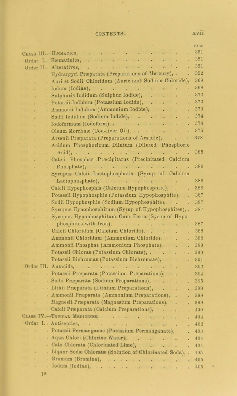 Class III—Hematics, Order I. Hiematinics, Order II. Alteratives, Hydrargyri Prseparata (Preparations of Mercury), . Auri et Sodii Chloridum (Auric and Sodium Chloride), Iodum (Iodine), Sulphuris Iodidum (Sulphur Iodide), . Potassii Iodidum (Potassium Iodide), . . Ammonii Iodidum (Ammonium Iodide), . Sodii Iodidum (Sodium Iodide), Iodoformum (Iodoform), .... Oleum Morrhuse (Cod-liver Oil), . . Arsenii Prseparata (Preparations of Arsenic), Acidum Phosphoricum Dilutum (Diluted Phosphoric Acid), . Calcii Phosphas Prsecipitatus (.Precipitated Calcium Phosphate), Syrupus Calcii Lactophosphatis (Syrup of Calcium Lactophosphate), Calcii Hypophosphis (Calcium Hypophosphite), Potassii Hypophosphis (Potassium Hypophosphite), . Sodii Hypophosphis (Sodium Hypophosphite), Syrupus Hypophosphitum (Syrup of Hypophosphites), . Syrupus Hypophosphitum Cum Ferro (Syrup of Hypo- phosphites with Iron), .... Calcii Chloridum (Calcium Chloride), . Ammonii Chloridum (Ammonium Chloride), Ammonii Phosphas (Ammonium Phosphate), Potassii Chloras (Potassium Chlorate), . ■ Potassii Bichromas (Potassium Bichromate), Order III. Antacids, Potassii Prseparata (Potassium Preparations), Sodii Prseparata (Sodium Preparations), Lithii Prseparata (Lithium Preparations), Ammonii Prseparata (Ammonium Preparations), Magnesii Prseparata (Magnesium Preparations), Calcii Prseparata (Calcium Preparations), Clas3 IV.—Topical Medicines, Order I. Antiseptics, Potassii Permanganas (Potassium Permanganate), Aqua Chlori (Chlorine Water), . Calx Chlorata (Chlorinated Lime), Liquor Sodse Chloratse (Solution of Chlorinated Soda), Bromum (Bromine), Iodum (Iodine), 1* PAGE 351 351 351 352 368 368 372 372 373 374 374 375 378 385 386 386 386 387 387 387 387 388 388 389 390 391 392 394 395 398 399 399 400 402 402 403 404 404 405 405 405