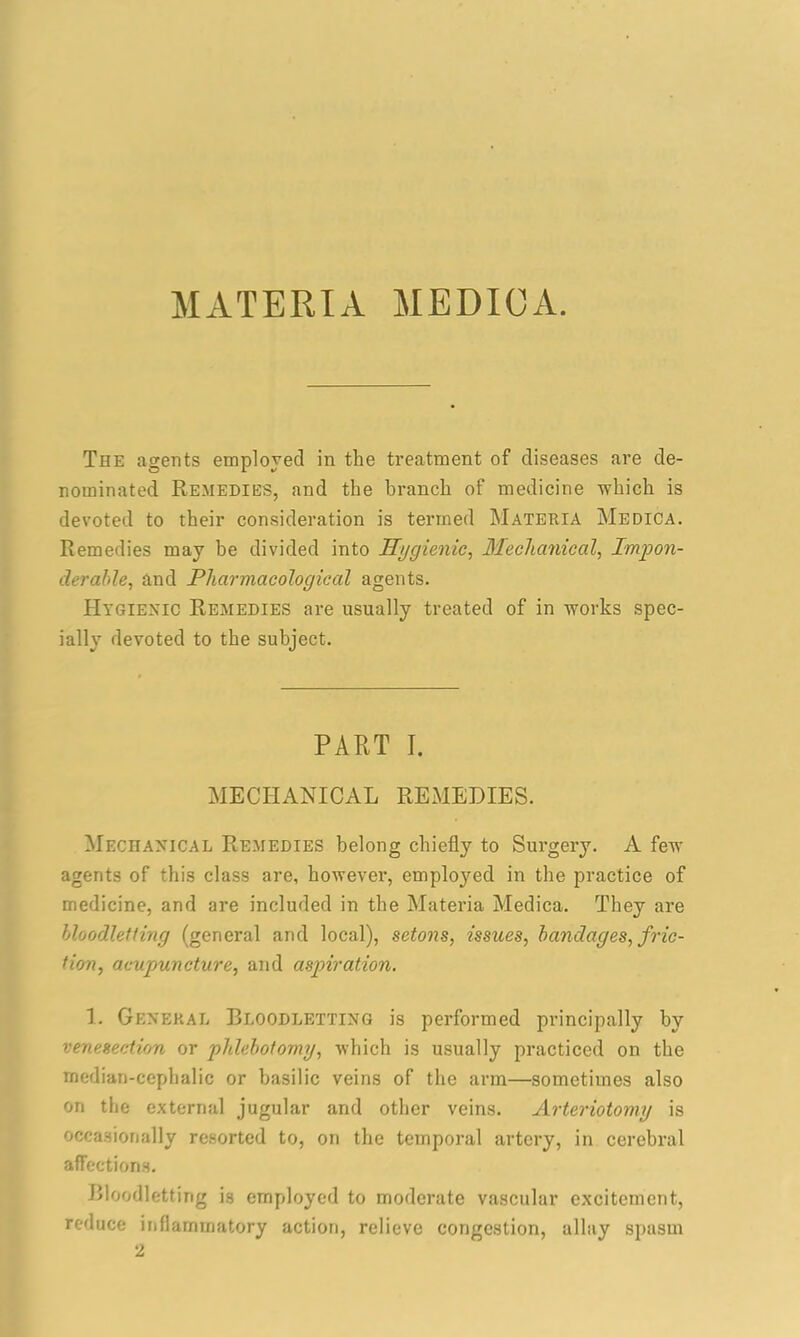MATERIA MEDIOA. The agents employed in the treatment of diseases are de- nominated Remedies, and the branch of medicine which is devoted to their consideration is termed Materia Medica. Remedies may be divided into Hygienic, Mechanical, Impon- derable•, and Pharmacological agents. Hygienic Remedies are usually treated of in works spec- ially devoted to the subject. PART I. MECHANICAL REMEDIES. Mechanical Remedies belong chiefly to Surgery. A few agents of this class are, however, emploj^ed in the practice of medicine, and are included in the Materia Medica. They are bloodletting (general and local), setons, issues, bandages, fric- tion, acupuncture, and aspiration. 1. General Bloodletting is performed principally by venesection or pldebotomy, which is usually practiced on the rnedian-cephalic or basilic veins of the arm—sometimes also on the external jugular and other veins. Arteriotomy is occasionally resorted to, on the temporal artery, in cerebral affections. Bloodletting is employed to moderate vascular excitement, reduce inflammatory action, relieve congestion, allay spasm 2