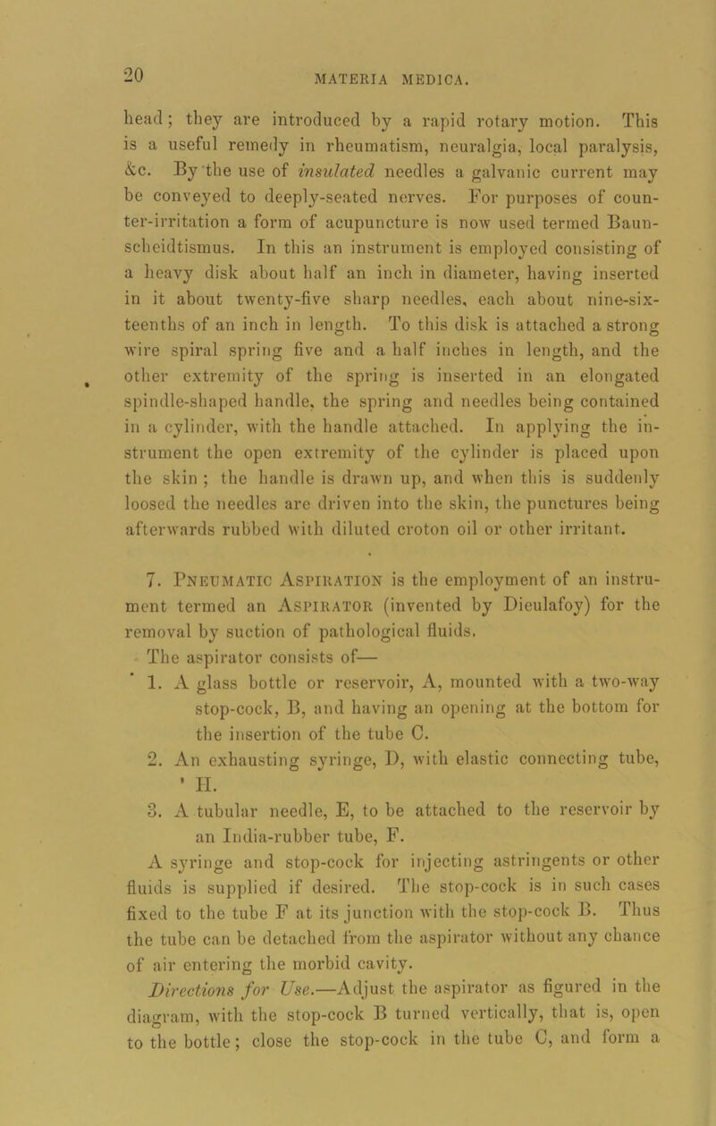 head ; they are introduced by a rapid rotary motion. This is a useful remedy in rheumatism, neuralgia, local paralysis, &c. By the use of insulated needles a galvanic current may be conveyed to deeply-seated nerves. For purposes of coun- ter-irritation a form of acupuncture is now used termed Baun- scheidtismus. In this an instrument is employed consisting of a heavy disk about half an inch in diameter, having inserted in it about twenty-five sharp needles, each about nine-six- teenths of an inch in length. To this disk is attached a strong wire spiral spring five and a half inches in length, and the other extremity of the spring is inserted in an elongated spindle-shaped handle, the spring and needles being contained in a cylinder, with the handle attached. In applying the in- strument the open extremity of the cylinder is placed upon the skin ; the handle is drawn up, and when this is suddenly loosed the needles are driven into the skin, the punctures being afterwards rubbed with diluted croton oil or other irritant. 7. Pneumatic Aspiration is the employment of an instru- ment termed an Aspirator (invented by Dieulafoy) for the removal by suction of pathological fluids. The aspirator consists of— 1. A glass bottle or reservoir, A, mounted with a two-way stop-cock, B, and having an opening at the bottom for the insertion of the tube C. 2. An exhausting syringe, I), with elastic connecting tube, ’ H. 3. A tubular needle, E, to be attached to the reservoir by an India-rubber tube, F. A syringe and stop-cock for injecting astringents or other fluids is supplied if desired. The stop-cock is in such cases fixed to the tube F at its junction with the stop-cock B. Thus the tube can be detached from the aspirator without any chance of air entering the morbid cavity. Di rections for Use.—Adjust the aspirator as figured in the diagram, with the stop-cock B turned vertically, that is, open to the bottle; close the stop-cock in the tube C, and form a