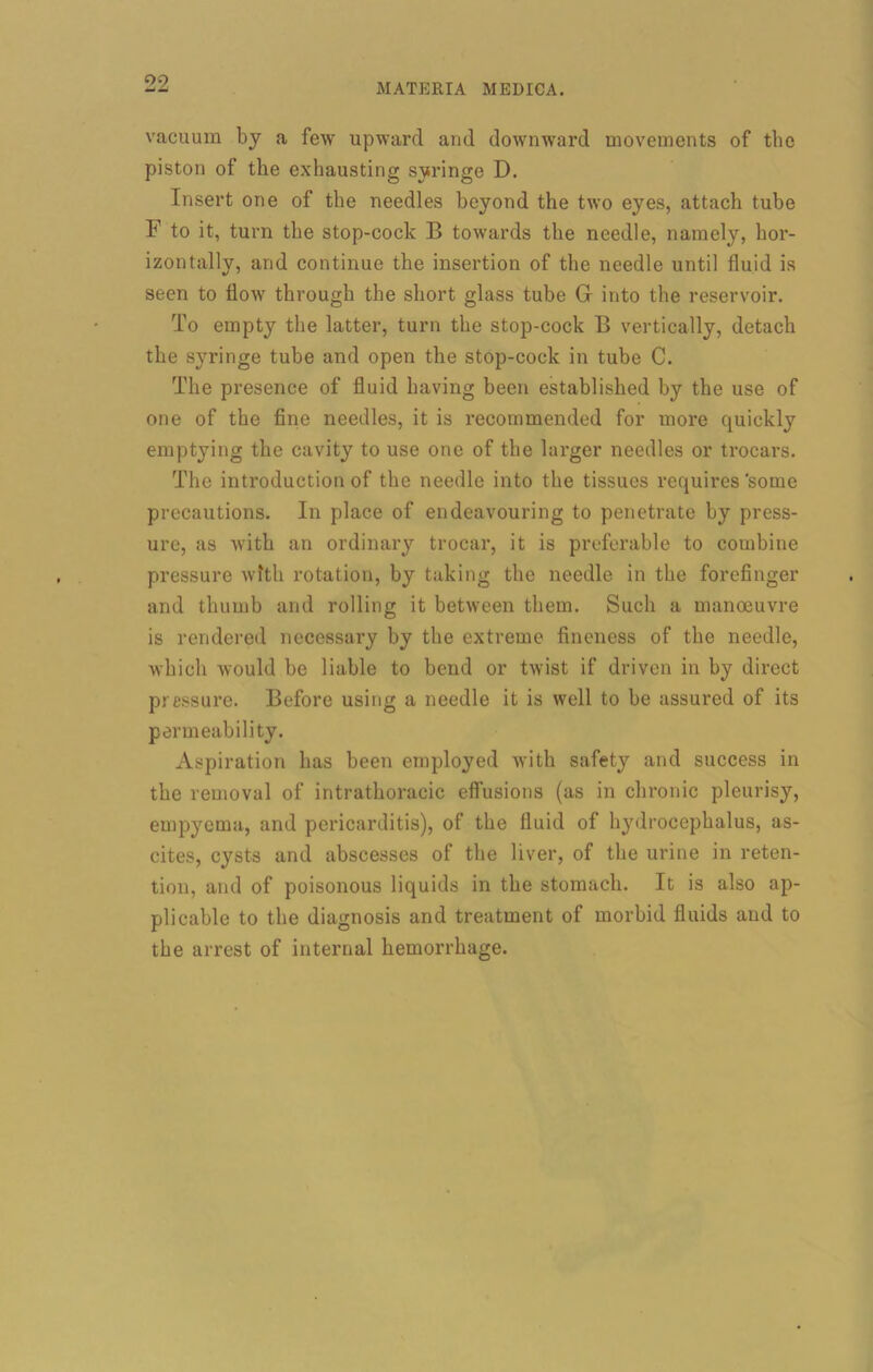 vacuum bj a few upward and downward movements of the piston of the exhausting syringe D. Insert one of the needles beyond the two eyes, attach tube F to it, turn the stop-cock B towards the needle, namely, hor- izontally, and continue the insertion of the needle until fluid is seen to flow through the short glass tube G into the reservoir. To empty the latter, turn the stop-cock B vertically, detach the syringe tube and open the stop-cock in tube C. The presence of fluid having been established by the use of one of the fine needles, it is recommended for more quickly emptying the cavity to use one of the larger needles or trocars. The introduction of the needle into the tissues requires'some precautions. In place of endeavouring to penetrate by press- ure, as with an ordinary trocar, it is preferable to combine pressure with rotation, by taking the needle in the forefinger and thumb and rolling it between them. Such a manoeuvre is rendered necessary by the extreme fineness of the needle, which would be liable to bend or twist if driven in by direct pressure. Before using a needle it is well to be assured of its permeability. Aspiration has been employed with safety and success in the removal of intrathoracic effusions (as in chronic pleurisy, empyema, and pericarditis), of the fluid of hydrocephalus, as- cites, cysts and abscesses of the liver, of the urine in reten- tion, and of poisonous liquids in the stomach. It is also ap- plicable to the diagnosis and treatment of morbid fluids and to the arrest of internal hemorrhage.