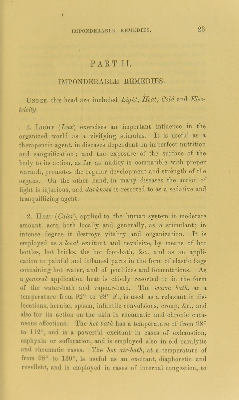 PART II. IMPONDERABLE REMEDIES. Lender this head are included Light, Heat, Cold and Elec- tricity. 1. Light {Lux) exercises an important influence in the organized world as a vivifying stimulus. It is useful as a therapeutic agent, in diseases dependent on imperfect nutrition and sanguification ; and the exposure of the surface of the body to its action, as far as nudity is compatible with proper warmth, promotes the regular development and strength of the organs. On the other hand, in many diseases the action of light is injurious, and darkness is resorted to as a sedative and tranquillizing agent. 2. Heat {Color), applied to the human system in moderate amount, acts, both locally and generally, as a stimulant; in intense degree it destroys vitality and organization. It is employed as a local excitant and revulsive, by means of hot bottles, hot bricks, the hot foot-bath, &c., and as an appli- cation to painful and inflamed parts in the form of elastic bags containing hot water, and of poultices and fomentations. As a general application heat is chiefly resorted to in the form of the water-bath and vapour-bath. The warm bath, at a temperature from 92° to 98° F., is used as a relaxant in dis- locations, hernise, spasm, infantile convulsions, croup, &c., and also for its action on the skin in rheumatic and chronic cuta- neous affections. The hot bath has a temperature of from 98° to 112°, and is a powerful excitant in cases of exhaustion, asphyxia or suffocation, and is employed also in old paralytic and rheumatic cases. The hot air-bath, at a temperature of from 98° to 130°, is useful as an excitant, diaphoretic and revelle’nt, and is employed in cases of internal congestion, to