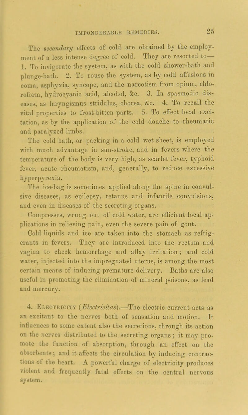 The secondary effects of cold are obtained by the employ- ment of a less intense degree of cold. They are resorted to— 1. To invigorate the system, as with the cold shower-bath and plunge-bath. 2. To rouse the system, as by cold affusions in coma, asphyxia, syncope, and the narcotism from opium, chlo- roform, hydrocyanic acid, alcohol, &c. 3. In spasmodic dis- eases, as laryngismus stridulus, chorea, &c. 4. To recall the vital properties to frost-bitten parts. 5. To effect local exci- tation, as by the application of the cold douche to rheumatic and paralyzed limbs. The cold bath, or packing in a cold wet sheet, is employed with much advantage in sun-stroke, and in fevers where the temperature of the body is very high, as scarlet fever, typhoid fever, acute rheumatism, and, generally, to reduce excessive hyperpyrexia. The ice-bag is sometimes applied along the spine in convul- sive diseases, as epilepsy, tetanus and infantile convulsions, and even in diseases of the secreting organs. Compresses, wrung out of cold water, are efficient local ap- plications in relieving pain, even the severe pain of gout. Cold liquids and ice are taken into the stomach as refrig- erants in fevers. They are introduced into the rectum and vagina to check hemorrhage and allay irritation ; and cold water, injected into the impregnated uterus, is among the most certain means of inducing premature delivery. Baths are also useful in promoting the elimination of mineral poisons, as lead and mercury. 4. Electricity (jElectricitas).—The electric current acts as an excitant to the nerves both of sensation and motion. It influences to some extent also the secretions, through its action on the nerves distributed to the secreting organs; it may pro- mote the function of absorption, through an effect on the absorbents; and it affects the circulation by inducing contrac- tions of the heart. A powerful charge of electricity produces violent and frequently fatal effects on the central nervous system.