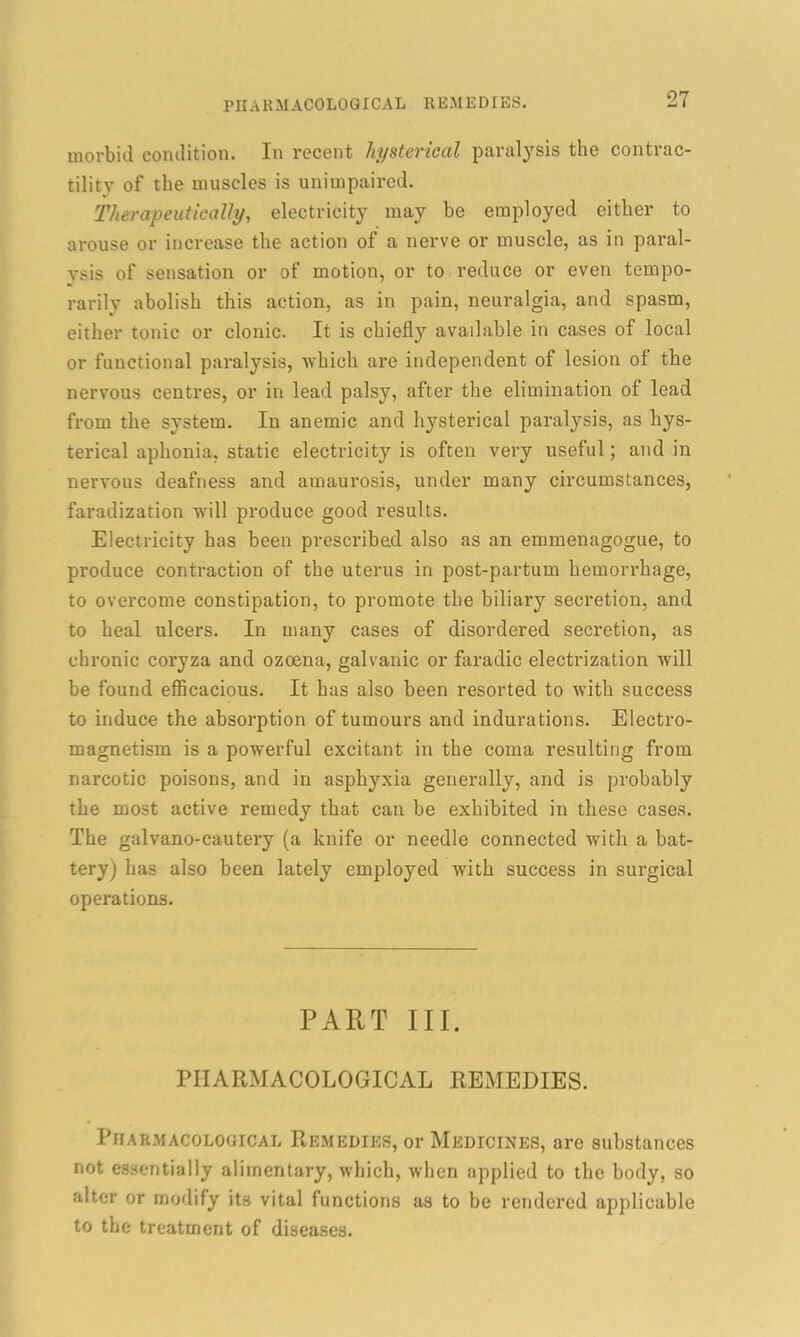 PHARMACOLOGICAL REMEDIES. morbid condition. In recent hysterical paralysis the contrac- tility of the muscles is unimpaired. Therapeutically, electricity may be employed either to arouse or increase the action of a nerve or muscle, as in paral- ysis of sensation or of motion, or to reduce or even tempo- rarily abolish this action, as in pain, neuralgia, and spasm, either tonic or clonic. It is chiefly available in cases of local or functional paralysis, which are independent of lesion of the nervous centres, or in lead palsy, after the elimination of lead from the system. In anemic and hysterical paralysis, as hys- terical aphonia, static electricity is often very useful; and in nervous deafness and amaurosis, under many circumstances, faradization will produce good results. Electricity has been prescribed also as an emmenagogue, to produce contraction of the uterus in post-partum hemorrhage, to overcome constipation, to promote the biliary secretion, and to heal ulcers. In many cases of disordered secretion, as chronic coryza and ozoena, galvanic or faradic electrization will be found efficacious. It has also been resorted to with success to induce the absorption of tumours and indurations. Electro- magnetism is a powerful excitant in the coma resulting from narcotic poisons, and in asphyxia generally, and is probably the most active remedy that can be exhibited in these cases. The galvano-cautery (a knife or needle connected with a bat- tery) has also been lately employed with success in surgical operations. PART III. PHARMACOLOGICAL REMEDIES. Pharmacological Remedies, or Medicines, are substances not essentially alimentary, which, when applied to the body, so alter or modify its vital functions as to be rendered applicable to the treatment of diseases.