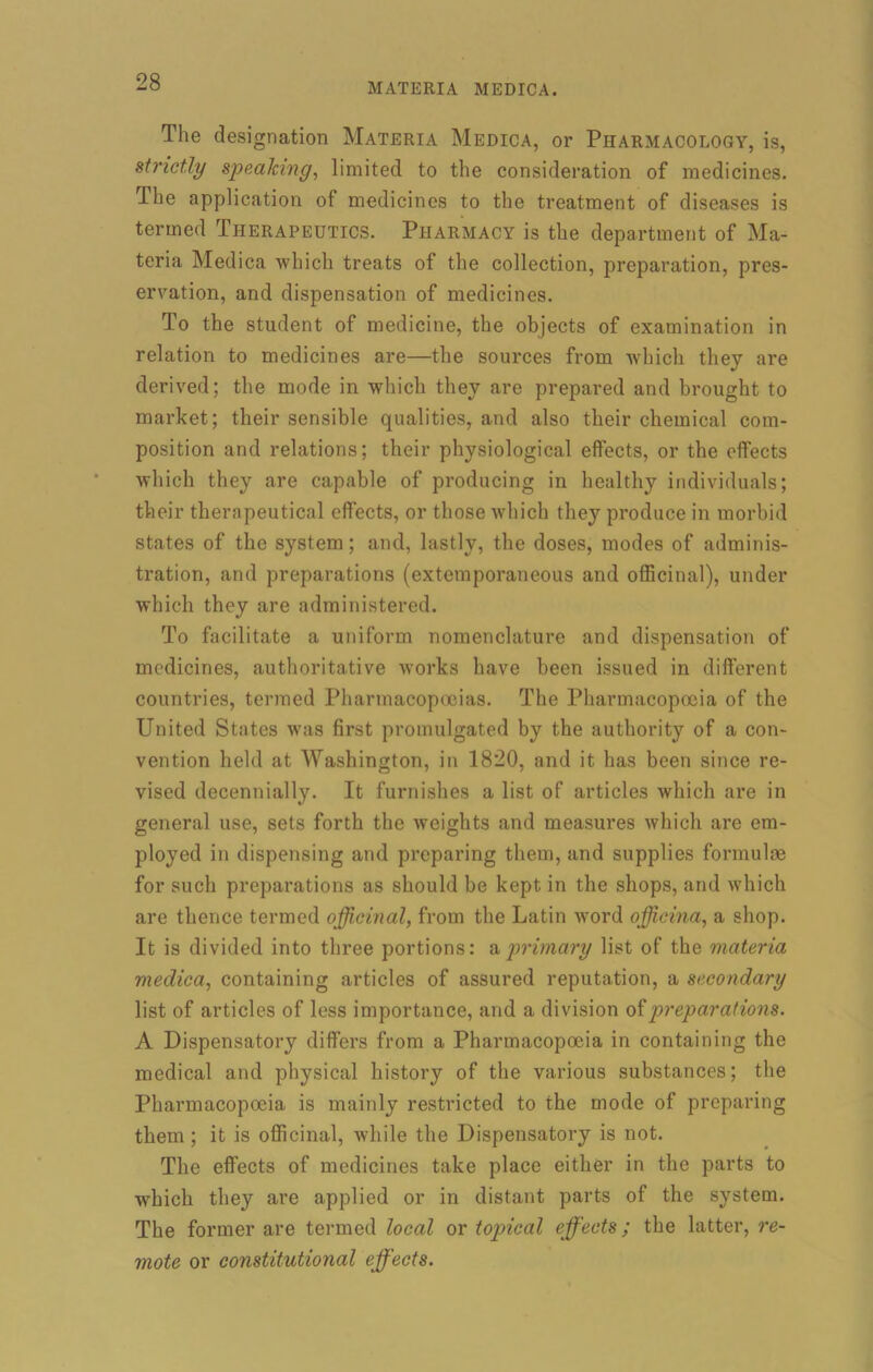 The designation Materia Medica, or Pharmacology, is, strictly speaking, limited to the consideration of medicines. The application of medicines to the treatment of diseases is termed Therapeutics. Pharmacy is the department of Ma- teria Medica which treats of the collection, preparation, pres- ervation, and dispensation of medicines. To the student of medicine, the objects of examination in relation to medicines are—the sources from which they are derived; the mode in which they are prepared and brought to market; their sensible qualities, and also their chemical com- position and relations; their physiological effects, or the effects which they are capable of producing in healthy individuals; their therapeutical effects, or those which they produce in morbid states of the system; and, lastly, the doses, modes of adminis- tration, and preparations (extemporaneous and officinal), under which they are administered. To facilitate a uniform nomenclature and dispensation of medicines, authoritative works have been issued in different countries, termed Pharmacopoeias. The Pharmacopoeia of the United States was first promulgated by the authority of a con- vention held at Washington, in 1820, and it has been since re- vised decennially. It furnishes a list of articles which are in general use, sets forth the weights and measures which are em- ployed in dispensing and preparing them, and supplies formulae for such preparations as should be kept in the shops, and which are thence termed officinal, from the Latin word officina, a shop. It is divided into three portions: a primary list of the materia medica, containing articles of assured reputation, a secondary list of articles of less importance, and a division of preparations. A Dispensatory differs from a Pharmacopoeia in containing the medical and physical history of the various substances; the Pharmacopoeia is mainly restricted to the mode of preparing them ; it is officinal, while the Dispensatory is not. The effects of medicines take place either in the parts to which they are applied or in distant parts of the system. The former are termed local or topical effects; the latter, re- mote or constitutional effects.
