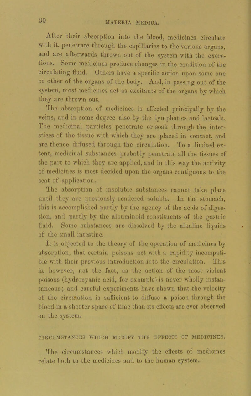 MATERIA MEDICA. After their absorption into the blood, medicines circulate with it, penetrate through the capillaries to the various organs, and are afterwards thrown out of the system with the excre- tions. Some medicines produce changes in the condition of the circulating fluid. Others have a specific action upon some one or other of the organs of the body. And, in passing out of the system, most medicines act as excitants of the organs by which they are thrown out. The absorption of medicines is effected principally by the veins, and in some degree also by the lymphatics and lacteals. The medicinal particles penetrate or soak through the inter- stices of the tissue with which they are placed in contact, and are thence diffused through the circulation. To a limited ex- tent, medicinal substances probably penetrate all the tissues of the part to which they are applied, and in this way the activity of medicines is most decided upon the organs contiguous to the seat of application. The absorption of insoluble substances cannot take place until they are previously rendered soluble. In the stomach, this is accomplished partly by the agency of the acids of diges- tion, and partly by the albuminoid constituents of the gastric fluid. Some substances are dissolved by the alkaline liquids of the small intestine. It is objected to the theory of the operation of medicines by absorption, that certain poisons act with a rapidity incompati- ble with their previous introduction into the circulation. This is, however, not the fact, as the action of the most violent poisons (hydrocyanic acid, for example) is never wholly instan- taneous; and careful experiments have shown that the velocity of the circulation is sufficient to diffuse a poison through the blood in a shorter space of time than its effects are ever observed on the system. CIRCUMSTANCES WHICH MODIFY THE EFFECTS OF MEDICINES. The circumstances which modify the effects of medicines relate both to the medicines and to the human system.