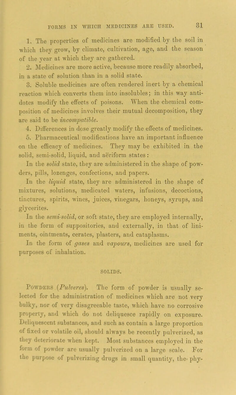 1. The properties of medicines are modified by the soil in which they grow, by climate, cultivation, age, and the season of the year at which they are gathered. 2. Medicines are more active, because more readily absorbed, in a state of solution than in a solid state. 3. Soluble medicines are often rendered inert by a chemical reaction which converts them into insolubles; in this way anti- dotes modify the effects of poisons. When the chemical com- position of medicines involves their mutual decomposition, they are said to be incompatible. 4. Differences in dose greatly modify the effects of medicines. 5. Pharmaceutical modifications have an important influence on the efficacy of medicines. They may be exhibited in the solid, semi-solid, liquid, and aeriform states: In the solid state, they are administered in the shape of pow- ders, pills, lozenges, confections, and papers. In the liquid state, they are administered in the shape of mixtures, solutions, medicated waters, infusions, decoctions, tinctures, spirits, wines, juices, vinegars, honeys, syrups, and glycerites. In the semi-solid, or soft state, they are employed internally, in the form of suppositories, and externally, in that of lini- ments, ointments, cerates, plasters, and cataplasms. In the form of gases and vapours, medicines are used for purposes of inhalation. SOLIDS. Powders (Pulveres). The form of powder is usually se- lected for the administration of medicines which are not very bulky, nor of very disagreeable taste, which have no corrosive property, and which do not deliquesce rapidly on exposure. Deliquescent substances, and such as contain a large proportion of fixed or volatile oil, should always be recently pulverized, as they deteriorate when kept. Most substances employed in the form of powder are usually pulverized on a largo scale. For the purpose of pulverizing drugs in small quantity, the- phy-