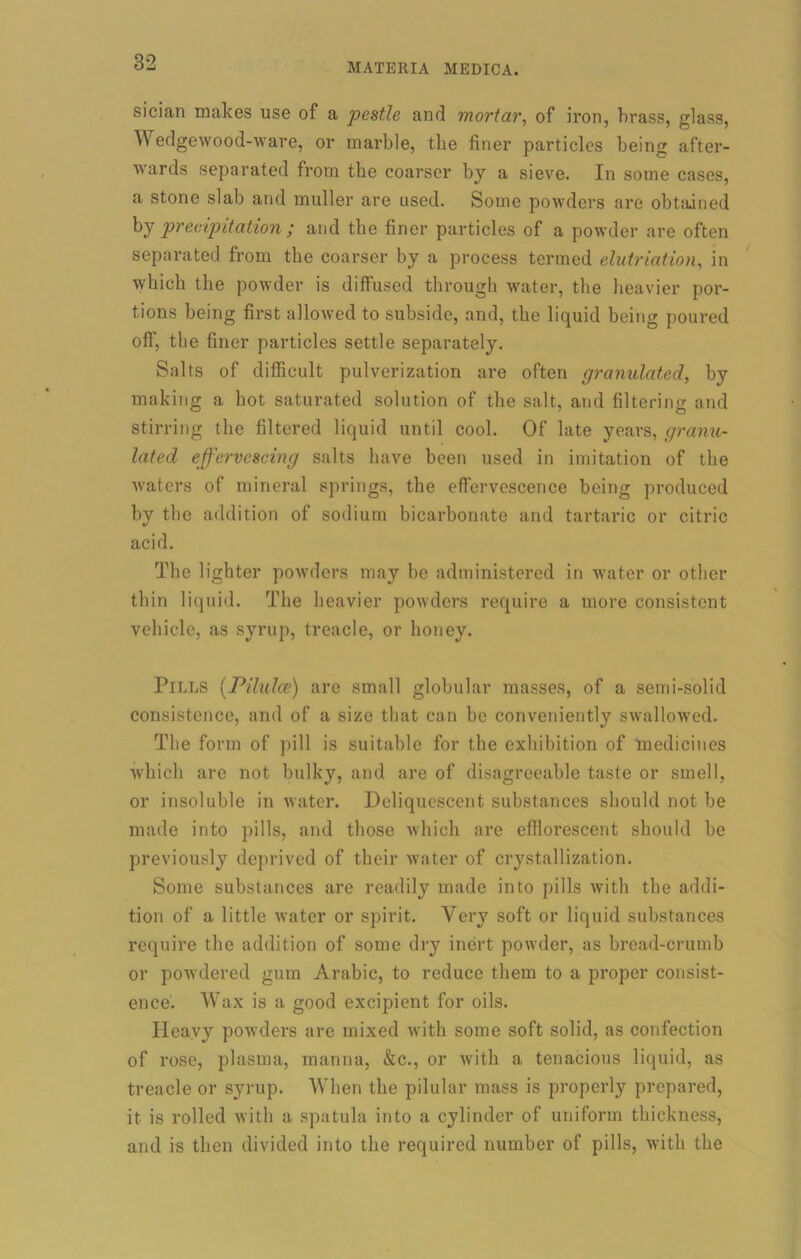 sician makes use of a pestle and mortar, of iron, brass, glass, Wedgewood-ware, or marble, the finer particles being after- wards separated from the coarser by a sieve. In some cases, a stone slab and muller are used. Some powders are obtained by precipitation ; and the finer particles of a powder are often separated from the coarser by a process termed elutriation, in which the powder is diffused through water, the heavier por- tions being first allowed to subside, and, the liquid being poured off, the finer particles settle separately. Salts of difficult pulverization are often granulated, by making a hot saturated solution of the salt, and filtering and stirring the filtered liquid until cool. Of late years, granu- lated effervescing salts have been used in imitation of the waters of mineral springs, the effervescence being produced by the addition of sodium bicarbonate and tartaric or citric acid. The lighter powders may be administered in water or other thin liquid. The heavier powders require a more consistent vehicle, as syrup, treacle, or honey. Pills [Pilules) are small globular masses, of a semi-solid consistence, and of a size that can be conveniently swallowed. The form of pill is suitable for the exhibition of medicines which are not bulky, and are of disagreeable taste or smell, or insoluble in water. Deliquescent substances should not be made into pills, and those which are efflorescent should be previously deprived of their water of crystallization. Some substances are readily made into pills with the addi- tion of a little water or spirit. Very soft or liquid substances require the addition of some dry inert powder, as bread-crumb or powdered gum Arabic, to reduce them to a proper consist- ence'. Wax is a good excipient for oils. Heavy powders are mixed with some soft solid, as confection of rose, plasma, manna, &c., or with a tenacious liquid, as treacle or syrup. When the pilular mass is properly prepared, it is rolled with a spatula into a cylinder of uniform thickness, and is then divided into the required number of pills, with the