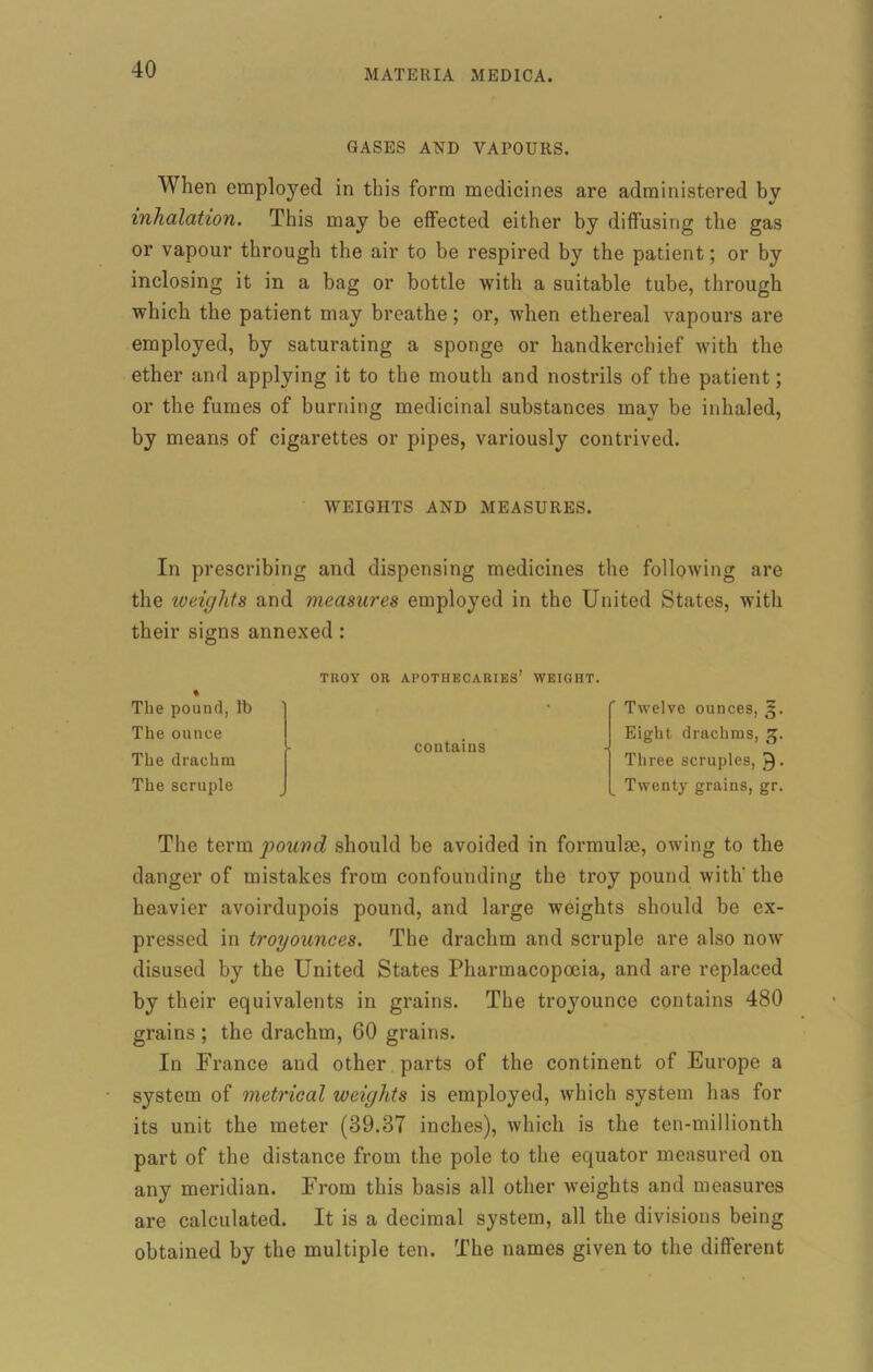 GASES AND VAPOURS. When employed in this form medicines are administered by inhalation. This may be effected either by diffusing the gas or vapour through the air to be respired by the patient; or by inclosing it in a bag or bottle with a suitable tube, through which the patient may breathe; or, when ethereal vapours are employed, by saturating a sponge or handkerchief with the ether and applying it to the mouth and nostrils of the patient; or the fumes of burning medicinal substances may he inhaled, by means of cigarettes or pipes, variously contrived. WEIGHTS AND MEASURES. In prescribing and dispensing medicines the following are the weights and measures employed in the United States, with their signs annexed: The pound, lb The ounce The drachm The scruple The term pound should be avoided in formulae, owing to the danger of mistakes from confounding the troy pound with' the heavier avoirdupois pound, and large weights should be ex- pressed in troyounces. The drachm and scruple are also now disused by the United States Pharmacopoeia, and are replaced by their equivalents in grains. The troyounce contains 480 grains ; the drachm, 60 grains. In France and other parts of the continent of Europe a system of metrical weights is employed, which system has for its unit the meter (39.87 inches), which is the ten-millionth part of the distance from the pole to the equator measured on any meridian. From this basis all other weights and measures are calculated. It is a decimal system, all the divisions being obtained by the multiple ten. The names given to the different TROY OR APOTHECARIES’ WEIGHT contains Twelve ounces, g. Eight drachms, g. Three scruples, ►). Twenty grains, gr.
