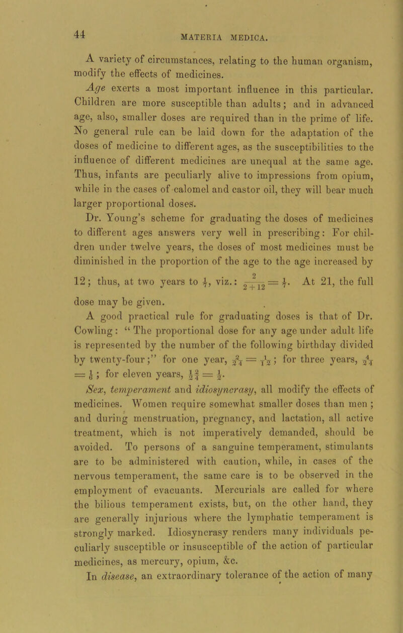 A variety of circumstances, relating to the human organism, modify the effects of medicines. Age exerts a most important influence in this particular. Children are more susceptible than adults; and in advanced age, also, smaller doses are required than in the prime of life. No general rule can be laid down for the adaptation of the doses of medicine to different ages, as the susceptibilities to the influence of different medicines are unequal at the same age. Thus, infants are peculiarly alive to impressions from opium, while in the cases of calomel and castor oil, they will bear much larger proportional doses. Dr. Young’s scheme for graduating the doses of medicines to different ages answers very well in prescribing: For chil- dren under twelve years, the doses of most medicines must be diminished in the proportion of the age to the age increased by 12; thus, at two years to 4, viz.: —- = 4. At 21, the full dose may be given. A good practical rule for graduating doses is that of Dr. Cowling : “ The proportional dose for any age under adult life is represented by the number of the following birthday divided by twenty-fourfor one year, = y’j; for three years, 34? = J ; for eleven years, \\ = Sex, temperament and idiosyncrasy, all modify the effects of medicines. Women require somewhat smaller doses than men ; and during menstruation, pregnancy, and lactation, all active treatment, which is not imperatively demanded, should be avoided. To persons of a sanguine temperament, stimulants are to be administered with caution, while, in cases of the nervous temperament, the same care is to be observed in the employment of evacuants. Mercurials are called for where the bilious temperament exists, but, on the other hand, they are generally injurious where the lymphatic temperament is strongly marked. Idiosyncrasy renders many individuals pe- culiarly susceptible or insusceptible of the action of particular medicines, as mercury, opium, &c. In disease, an extraordinary tolerance of the action of many