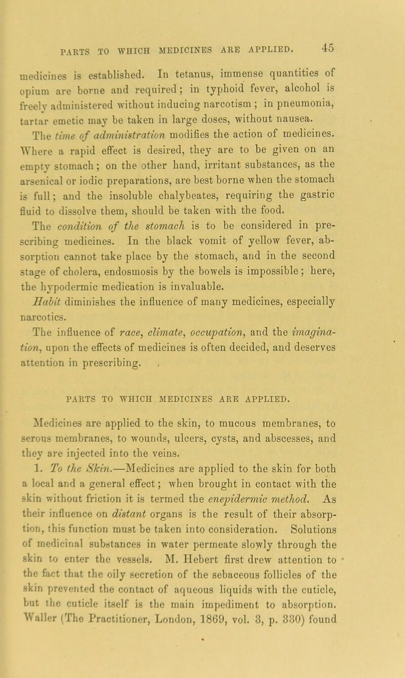medicines is established. In tetanus, immense quantities of opium are borne and required; in typhoid fever, alcohol is freelv administered without inducing narcotism ; in pneumonia, tartar emetic may be taken in large doses, without nausea. The time of administration modifies the action of medicines. Where a rapid effect is desired, they are to be given on an empty stomach; on the other hand, irritant substances, as the arsenical or iodic preparations, are best borne when the stomach is full; and the insoluble chalybeates, requiring the gastric fluid to dissolve them, should be taken with the food. The condition of the stomach is to be considered in pre- scribing medicines. In the black vomit of yellow fever, ab- sorption cannot take place by the stomach, and in the second stage of cholera, endosmosis by the bowels is impossible; here, the hypodermic medication is invaluable. Habit diminishes the influence of many medicines, especially narcotics. The influence of race, climate, occupation, and the imagina- tion, upon the effects of medicines is often decided, and deserves attention in prescribing. PARTS TO WHICH MEDICINES ARE APPLIED. Medicines are applied to the skin, to mucous membranes, to serous membranes, to wounds, ulcers, cysts, and abscesses, and they are injected into the veins. 1. To the Skin.—Medicines are applied to the skin for both a local and a general effect; when brought in contact with the skin without friction it is termed the enepidermic method. As their influence on distant organs is the result of their absorp- tion, this function must be taken into consideration. Solutions of medicinal substances in water permeate slowly through the skin to enter the vessels. M. Hebert first drew attention to • the fact that the oily secretion of the sebaceous follicles of the skin prevented the contact of aqueous liquids with the cuticle, but the cuticle itself is the main impediment to absorption. Waller (The Practitioner, London, 1869, vol. 3, p. 330) found