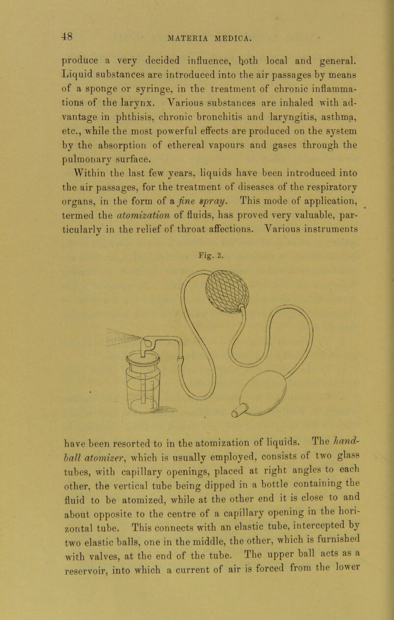 produce a very decided influence, both local and general. Liquid substances are introduced into the air passages by means of a sponge or syringe, in the treatment of chronic inflamma- tions of the larynx. Various substances are inhaled with ad- vantage in phthisis, chronic bronchitis and laryngitis, asthma, etc., while the most powerful effects are produced on the system by the absorption of ethereal vapours and gases through the pulmonary surface. Within the last few years, liquids have been introduced into the air passages, for the treatment of diseases of the respiratory organs, in the form of a fine spray. This mode of application, termed the atomization of fluids, has proved very valuable, par- ticularly in the relief of throat affections. Various instruments Fig. 2. have been resorted to in the atomization of liquids. The hand- ball atomizer, which is usually employed, consists of two glass tubes, with capillary openings, placed at right angles to each other, the vertical tube being dipped in a bottle containing tbe fluid to be atomized, while at the other end it is close to and about opposite to the centre of a capillary opening in the hori- zontal tube. This connects with an elastic tube, intercepted by two elastic balls, one in the middle, the other, which is furnished with valves, at the end of the tube. The upper ball acts as a reservoir, into which a current of air is forced from the lower