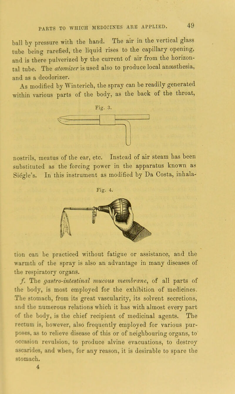 ball by pressure with the hand. The air in the vertical glass tube being rarefied, the liquid rises to the capillary opening, and is there pulverized by the current of air from the horizon- tal tube. The atomizer is used also to produce local anaesthesia, and as a deodorizer. As modified by Winterich, the spray can be readily generated within various parts of the body, as the back of the throat, Fig. 3. nostrils, meatus of the ear, etc. Instead of air steam has been substituted as the forcing power in the apparatus known as Single’s. In this instrument as modified by Da Costa, inhala- Fig. 4. tion can be practiced without fatigue or assistance, and the warmth of the spray is also an advantage in many diseases of the respiratory organs. /. The y astro-intestinal mucous membrane, of all parts of the body, is most employed for the exhibition of medicines. The stomach, from its great vascularity, its solvent secretions, and the numerous relations which it has with almost every part of the body, is the chief recipient of medicinal agents. The rectum is, however, also frequently employed for various pur- poses, as to relieve disease of this or of neighbouring organs, to occasion revulsion, to produce alvine evacuations, to destroy ascarides, and when, for any reason, it is desirable to spare the stomach. 4