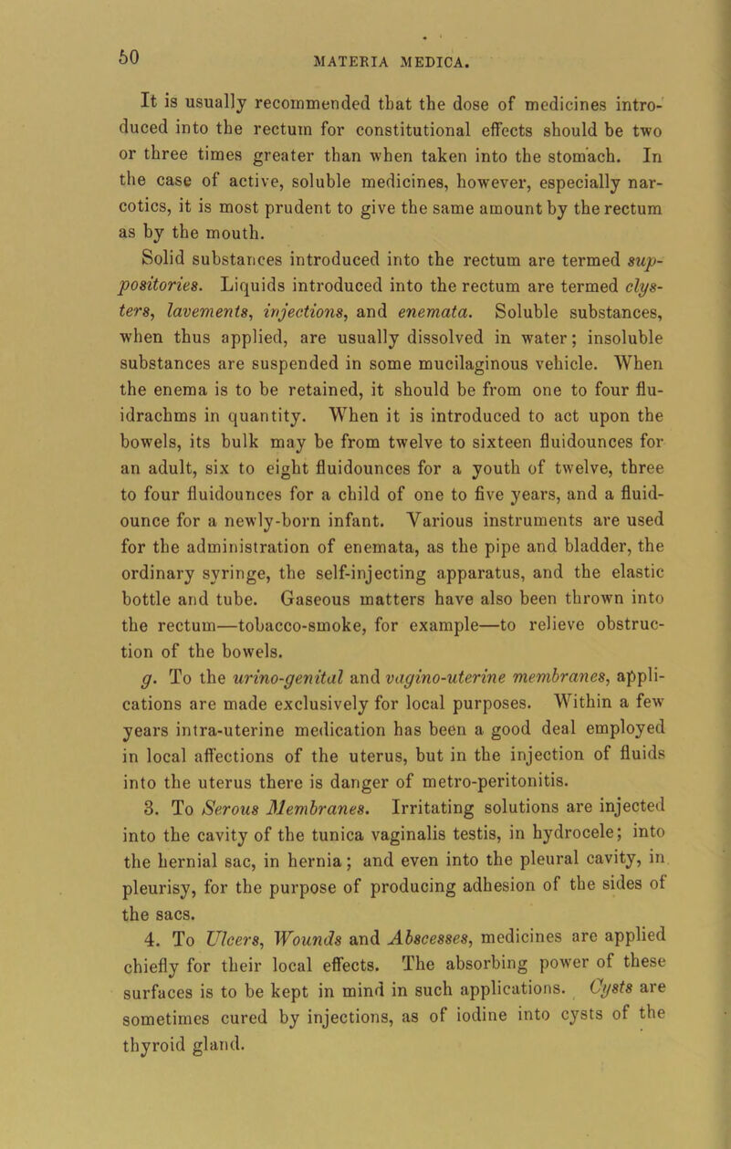 It is usually recommended that the dose of medicines intro- duced into the rectum for constitutional effects should be two or three times greater than when taken into the stomach. In the case of active, soluble medicines, however, especially nar- cotics, it is most prudent to give the same amount by the rectum as by the mouth. Solid substances introduced into the rectum are termed sup- positories. Liquids introduced into the rectum are termed clys- ters, lavements, injections, and enemata. Soluble substances, when thus applied, are usually dissolved in water; insoluble substances are suspended in some mucilaginous vehicle. When the enema is to be retained, it should be from one to four flu- idrachms in quantity. When it is introduced to act upon the bowels, its bulk may be from twelve to sixteen fluidounces for an adult, six to eight fluidounces for a youth of twelve, three to four fluidounces for a child of one to five years, and a fluid- ounce for a newly-born infant. Various instruments are used for the administration of enemata, as the pipe and bladder, the ordinary syringe, the self-injecting apparatus, and the elastic bottle and tube. Gaseous matters have also been thrown into the rectum—tobacco-smoke, for example—to relieve obstruc- tion of the bowels. g. To the urino-genital and vagino-uterine membranes, appli- cations are made exclusively for local purposes. Within a fewr years intra-uterine medication has been a good deal employed in local affections of the uterus, but in the injection of fluids into the uterus there is danger of metro-peritonitis. 3. To Serous Membranes. Irritating solutions are injected into the cavity of the tunica vaginalis testis, in hydrocele; into the hernial sac, in hernia; and even into the pleural cavity, in pleurisy, for the purpose of producing adhesion of the sides of the sacs. 4. To Ulcers, Wounds and Abscesses, medicines are applied chiefly for their local effects. The absorbing power of these surfaces is to be kept in mind in such applications. Cysts are sometimes cured by injections, as of iodine into cysts of the thyroid gland.