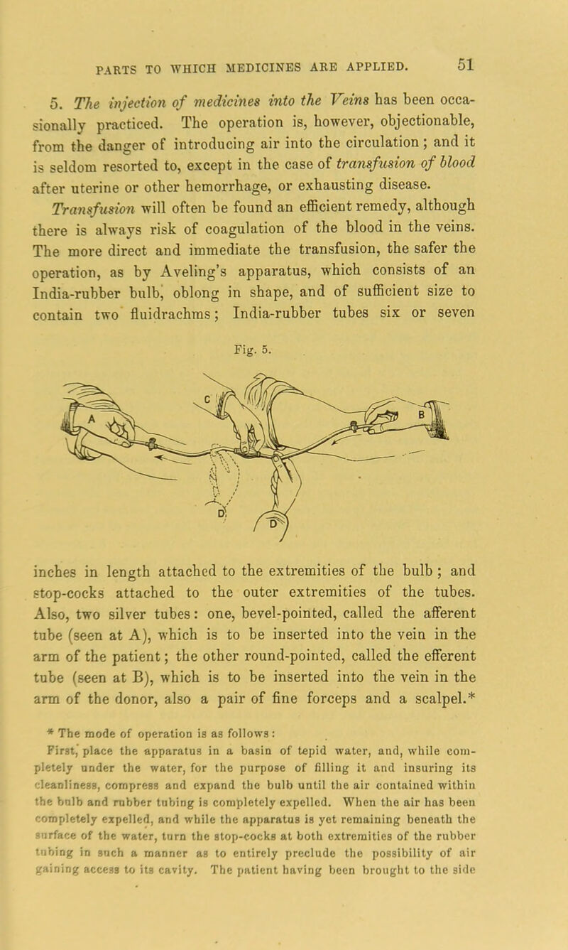 5. The injection of medicines into the Veins has been occa- sionally practiced. The operation is, however, objectionable, from the danger of introducing air into the circulation; and it is seldom resorted to, except in the case of transfusion of blood after uterine or other hemorrhage, or exhausting disease. Transfusion will often be found an efficient remedy, although there is always risk of coagulation of the blood in the veins. The more direct and immediate the transfusion, the safer the operation, as by Aveling’s apparatus, which consists of an India-rubber bulb, oblong in shape, and of sufficient size to contain two fluidrachms; India-rubber tubes six or seven Fig. 5. inches in length attached to the extremities of the bulb ; and stop-cocks attached to the outer extremities of the tubes. Also, two silver tubes: one, bevel-pointed, called the afferent tube (seen at A), which is to be inserted into the vein in the arm of the patient; the other round-pointed, called the efferent tube (seen at B), which is to be inserted into the vein in the arm of the donor, also a pair of fine forceps and a scalpel.* * The mode of operation is as follows: First,’ place the apparatus in a basin of tepid water, and, while com- pletely under the water, for the purpose of filling it and insuring its cleanliness, compress and expand the bulb until the air contained within the bnlb and rubber tubing is completely expelled. When the air has been completely expelled, and while the apparatus is yet remaining beneath the surface of the water, turn the stop-cocks at both extremities of the rubber tnbing in such a manner a3 to entirely preclude the possibility of air gaining acce33 to its cavity. The patient having been brought to the side