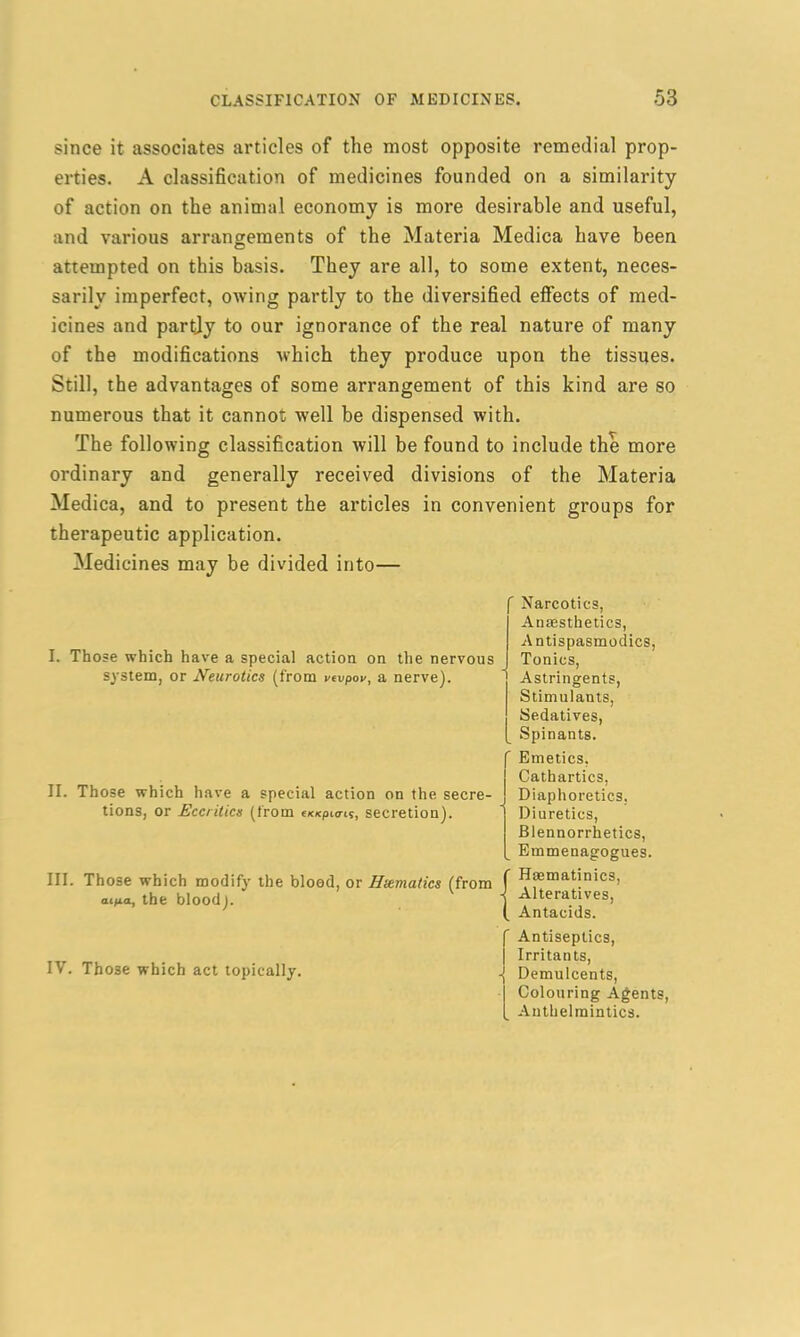 since it associates articles of the most opposite remedial prop- erties. A classification of medicines founded on a similarity of action on the animal economy is more desirable and useful, and various arrangements of the Materia Medica have been attempted on this basis. They are all, to some extent, neces- sarily imperfect, owing partly to the diversified effects of med- icines and partly to our ignorance of the real nature of many of the modifications which they produce upon the tissues. Still, the advantages of some arrangement of this kind are so numerous that it cannot well be dispensed with. The following classification will be found to include the more ordinary and generally received divisions of the Materia Medica, and to present the articles in convenient groups for therapeutic application. Medicines may be divided into— I. Those which have a special action on the nervous system, or Neurotics (from vevpov, a nerve). ' Narcotics, Anesthetics, Antispasmodics, Tonics, Astringents, Stimulants, Sedatives, Spinants. II. Those which have a special action on the secre- tions, or Eccritics (from ex/cpio-i?, secretion). III. Those which modify the blood, or Haematics (from aipa, the blood). ' Emetics, Cathartics, Diaphoretics, Diuretics, JBlennorrhetics, Emmenagogues. f Haematinics, ■( Alteratives, I Antacids. IV. Those which act topically. Antiseptics, Irritants, -j Demulcents, Colouring Agents, Anthelmintics.
