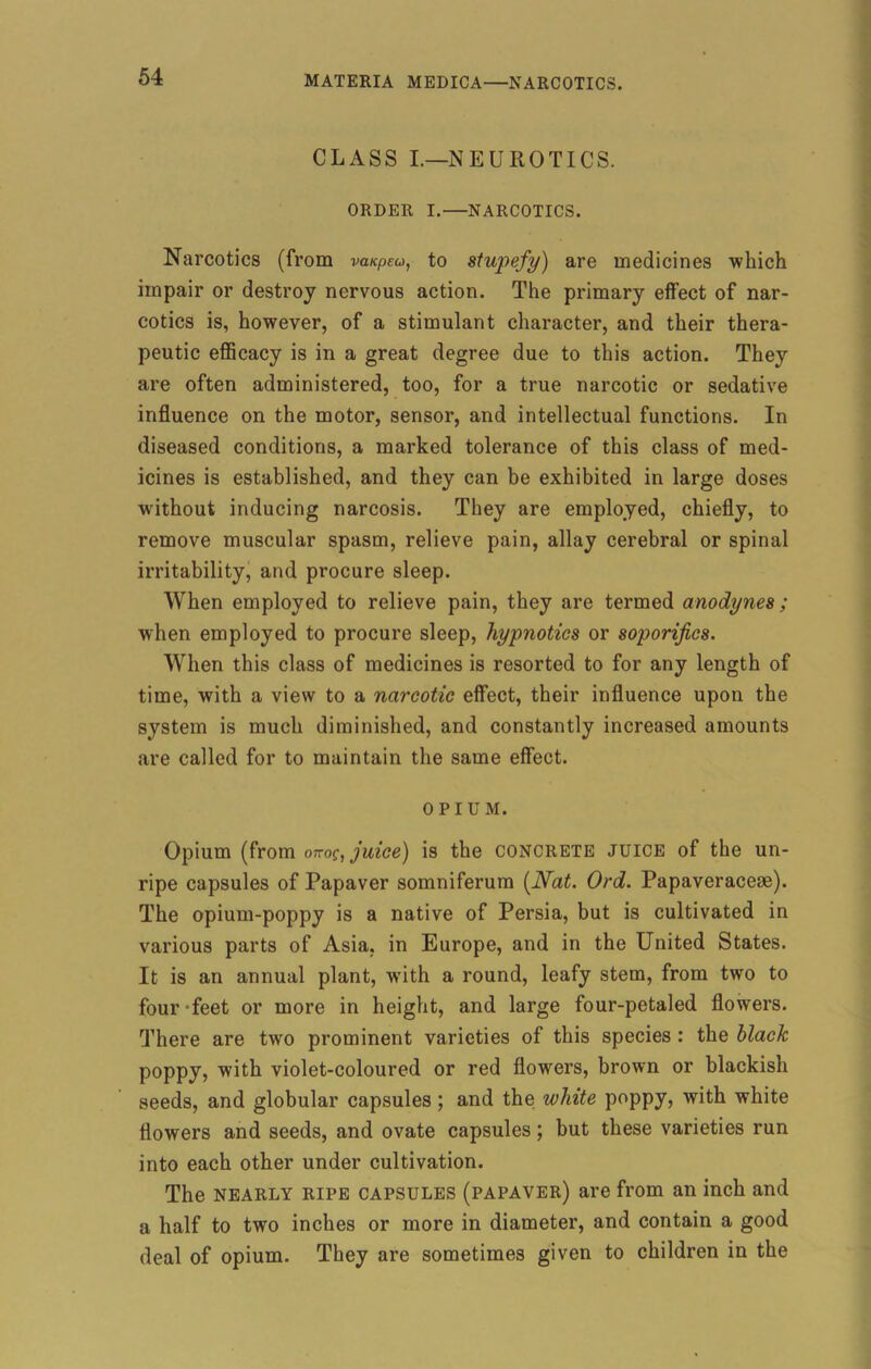 CLASS I.—NEUROTICS. ORDER I.—NARCOTICS. Narcotics (from vanpeu, to stupefy) are medicines which impair or destroy nervous action. The primary effect of nar- cotics is, however, of a stimulant character, and their thera- peutic efficacy is in a great degree due to this action. They are often administered, too, for a true narcotic or sedative influence on the motor, sensor, and intellectual functions. In diseased conditions, a marked tolerance of this class of med- icines is established, and they can be exhibited in large doses without inducing narcosis. They are employed, chiefly, to remove muscular spasm, relieve pain, allay cerebral or spinal irritability, and procure sleep. When employed to relieve pain, they are termed anodynes ; when employed to procure sleep, hypnotics or soporifics. When this class of medicines is resorted to for any length of time, with a view to a narcotic effect, their influence upon the system is much diminished, and constantly increased amounts are called for to maintain the same effect. OPIUM. Opium (from okog, juice) is the concrete juice of the un- ripe capsules of Papaver somniferum {Nat. Ord. Papaveracese). The opium-poppy is a native of Persia, but is cultivated in various parts of Asia, in Europe, and in the United States. It is an annual plant, with a round, leafy stem, from two to four -feet or more in height, and large four-petaled flowers. There are two prominent varieties of this species : the black poppy, with violet-coloured or red flowers, brown or blackish seeds, and globular capsules; and the white poppy, with white flowers and seeds, and ovate capsules; but these varieties run into each other under cultivation. The nearly ripe capsules (papaver) are from an inch and a half to two inches or more in diameter, and contain a good deal of opium. They are sometimes given to children in the