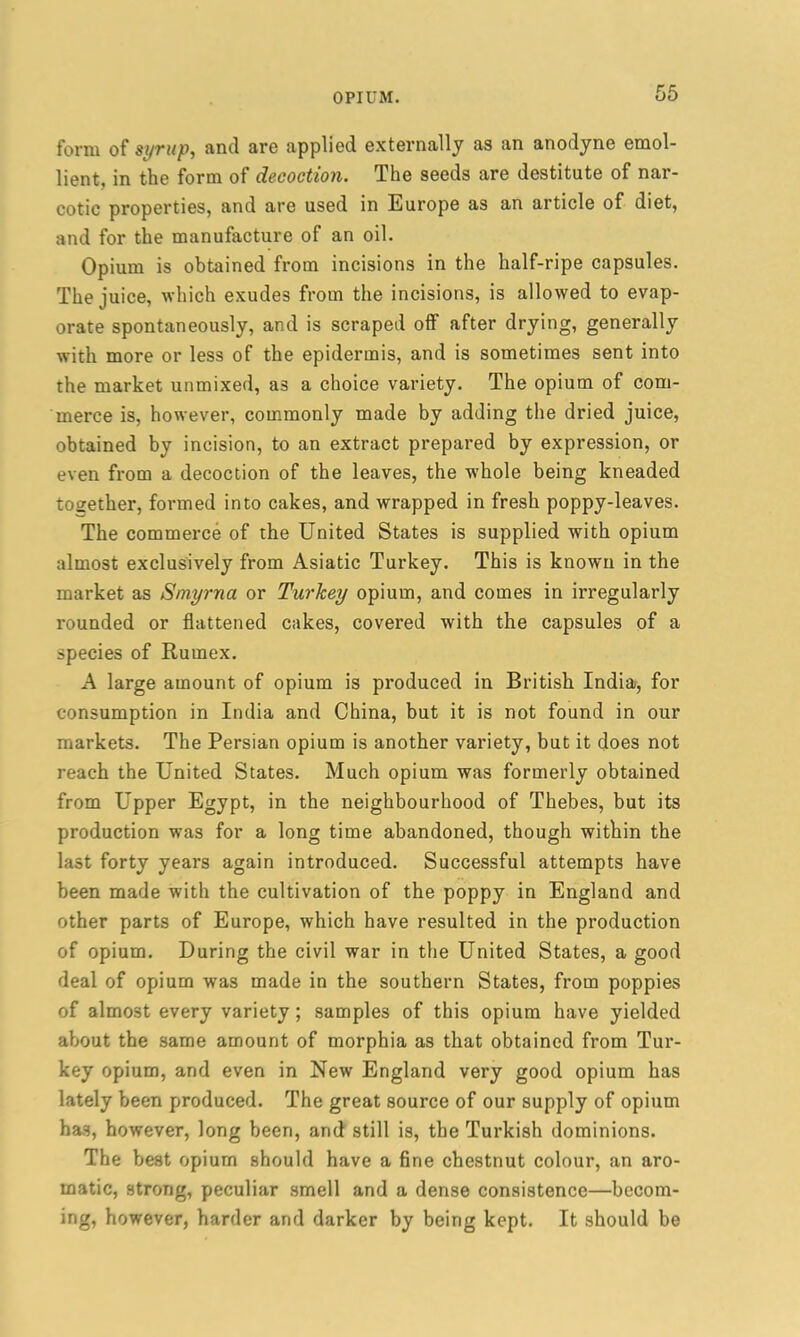 form of syrup, and are applied externally as an anodyne emol- lient, in the form of decoction. The seeds are destitute of nar- cotic properties, and are used in Europe as an article of diet, and for the manufacture of an oil. Opium is obtained from incisions in the half-ripe capsules. The juice, which exudes from the incisions, is allowed to evap- orate spontaneously, and is scraped off after drying, generally with more or less of the epidermis, and is sometimes sent into the market unmixed, as a choice variety. The opium of com- merce is, however, commonly made by adding the dried juice, obtained by incision, to an extract prepared by expression, or even from a decoction of the leaves, the -whole being kneaded together, formed into cakes, and wrapped in fresh poppy-leaves. The commerce of the United States is supplied with opium almost exclusively from Asiatic Turkey. This is known in the market as Smyrna or Turkey opium, and comes in irregularly rounded or flattened cakes, covered with the capsules of a species of Rumex. A large amount of opium is produced in British India, for consumption in India and China, but it is not found in our markets. The Persian opium is another variety, but it does not reach the United States. Much opium was formerly obtained from Upper Egypt, in the neighbourhood of Thebes, but its production was for a long time abandoned, though within the last forty years again introduced. Successful attempts have been made with the cultivation of the poppy in England and other parts of Europe, which have resulted in the production of opium. During the civil war in the United States, a good deal of opium was made in the southern States, from poppies of almost every variety ; samples of this opium have yielded about the same amount of morphia as that obtained from Tur- key opium, and even in New England very good opium has lately been produced. The great source of our supply of opium has, however, long been, and still is, the Turkish dominions. The best opium should have a fine chestnut colour, an aro- matic, strong, peculiar smell and a dense consistence—becom- ing* however, harder and darker by being kept. It should be