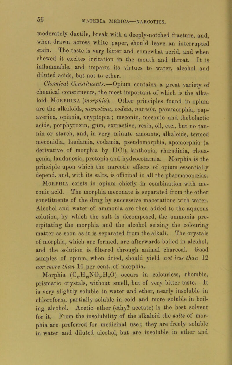 moderately ductile, break with a deeply-notched fracture, and, when drawn across white paper, should leave an interrupted stain. The taste is very bitter and somewhat acrid, and when chewed it excites irritation in the mouth and throat. It is inflammable, and imparts its virtues to water, alcohol and diluted acids, but not to ether. Chemical Constituents.—Opium contains a great variety of chemical constituents, the most important of which is the alka- loid Morphina {morphia). Other principles found in opium are the alkaloids, narcotina, codeia, narceia, paramorphia, pap- averina, opiania, cryptopia; meconin, meconic and thebolactic acids, porphyroxin, gum, extractive, resin, oil, etc., but no tan- nin or starch, and, in very minute amounts, alkaloids, termed meconidia, laudamia, codamia, pseudomorphia, apomorphia (a derivative of morphia by HC1), lanthopia, rhoeadinia, rhoea- genia, laudanosia, protopia and hydrocotarnia. Morphia is the principle upon which the narcotic effects of opium essentially depend, and, with its salts, is officinal in all the pharmacopoeias. Morphia exists in opium chiefly in combination with me- conic acid. The morphia meconate is separated from the other constituents of the drug by successive macerations with water. Alcohol and water of ammonia are then added to the aqueous (solution, by which the salt is decomposed, the ammonia pre- cipitating the morphia and the alcohol seizing the colouring matter as soon as it is separated from the alkali. The crystals of morphia, which are formed, are afterwards boiled in alcohol, and the solution is filtered through animal charcoal. Good samples of opium, when dried, should yield not less than 12 nor more than 16 per cent, of morphia. Morphia (C17II19N03.H20) occurs in colourless, rhombic, prismatic crystals, without smell, but of very bitter taste. It is very slightly soluble in water and ether, nearly insoluble in chloroform, partially soluble in cold and more soluble in boil- ing alcohol. Acetic ether (ethyf acetate) is the best solvent for it. From the insolubility of the alkaloid the salts of mor- phia are preferred for medicinal use; they are freely soluble in water and diluted alcohol, but are insoluble in ether and