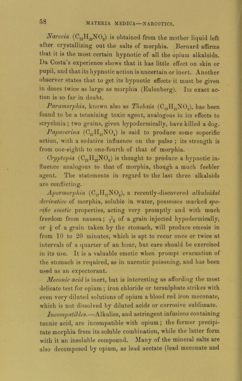 Narccia (C23H29N09) is obtained from the mother liquid left after crystallizing out the salts of morphia. Bernard affirms that it is the most certain hypnotic of all the opium alkaloids. Da Costa’s experience shows that it has little effect on skin or pupil, and that its hypnotic action is uncertain or inert. Another observer states that to get its hypnotic effects-it must be given in doses twice as large as morphia (Eulenberg). Its exact ac- tion is so far in doubt. Paramorphia, known also as Thebaia (C19H21N03), has been found to be a tetanizing toxic agent, analogous in its effects to strychnia ; two grains, given hypodermically, have killed a dog. Papaverina (C21H21N04) is said to produce some soporific action, with a sedative influence on the pulse ; its strength is from one-eighth to one-fourth of that of morphia. Cryptopia (C^II.^NOJ is thought to produce a hypnotic in- fluence analogous to that of morphia, though a much feebler agent. The statements in regard to the last three alkaloids are conflicting. Apormorphia (C17H17N02), a recently-discovered alkaloidal derivative of morphia, soluble in water, possesses marked spe- cific emetic properties, acting very promptly and with much freedom from nausea; T!5 of a grain injected hypodermically, or £ of a grain taken by the stomach, will produce emesis in from 10 to 20 minutes, which is apt to recur once or twice at intervals of a quarter of an hour, but care should be exercised in its use. It is a valuable emetic when prompt evacuation of the stomach is required, as in narcotic poisoning, and has been used as an expectorant. Meconic acid is inert, but is interesting as affording the most delicate test for opium ; iron chloride or tersulphate strikes with even very diluted solutions of opium a blood red iron meconate, which is not dissolved by diluted acids or corrosive sublimate. Incovipatibles.—Alkalies, and astringent infusions containing tannic acid, are incompatible with opium; the former precipi- tate morphia from its soluble combination, while the latter form with it an insoluble compound. Many of the mineral salts are also decomposed by opium, as lead acetate (lead meconate and