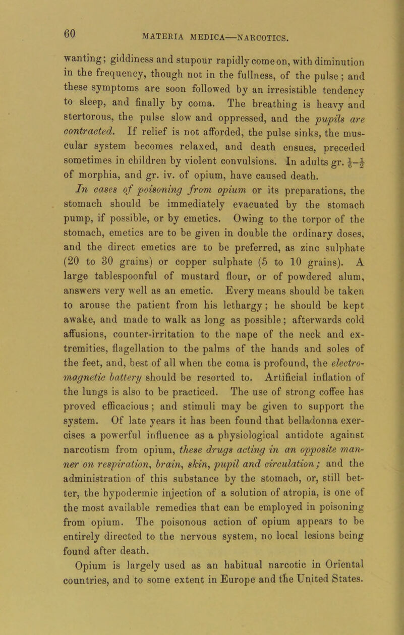 wanting; giddiness and stupour rapidly comeon, with diminution in the frequency, though not in the fullness, of the pulse; and these symptoms are soon followed by an irresistible tendency to sleep, and finally by coma. The breathing is heavy and stertorous, the pulse slow and oppressed, and the pupils are contracted. If relief is not afforded, the pulse sinks, the mus- cular system becomes relaxed, and death ensues, preceded sometimes in children by violent convulsions. In adults gr. of morphia, and gr. iv. of opium, have caused death. In cases of poisoning from opium or its preparations, the stomach should be immediately evacuated by the stomach pump, if possible, or by emetics. Owing to the torpor of the stomach, emetics are to be given in double the ordinary doses, and the direct emetics are to be preferred, as zinc sulphate (20 to 30 grains) or copper sulphate (5 to 10 grains). A large tablespoonful of mustard flour, or of powdered alum, answers very well as an emetic. Every means should be taken to arouse the patient from his lethargy; he should be kept awake, and made to walk as long as possible; afterwards cold affusions, counter-irritation to the nape of the neck and ex- tremities, flagellation to the palms of the hands and soles of the feet, and, best of all when the coma is profound, the electro- magnetic battery should be resorted to. Artificial inflation of the lungs is also to be practiced. The use of strong coffee has proved efficacious; and stimuli may be given to support the system. Of late years it has been found that belladonna exer- cises a powerful influence as a physiological antidote against narcotism from opium, these drugs acting in an opposite man- ner on respiration, brain, skin, pupil and circulation; and the administration of this substance by the stomach, or, still bet- ter, the hypodermic injection of a solution of atropia, is one of the most available remedies that can be employed in poisoning from opium. The poisonous action of opium appears to be entirely directed to the nervous system, no local lesions being found after death. Opium is largely used as an habitual narcotic in Oriental countries, and to some extent in Europe and the United States.