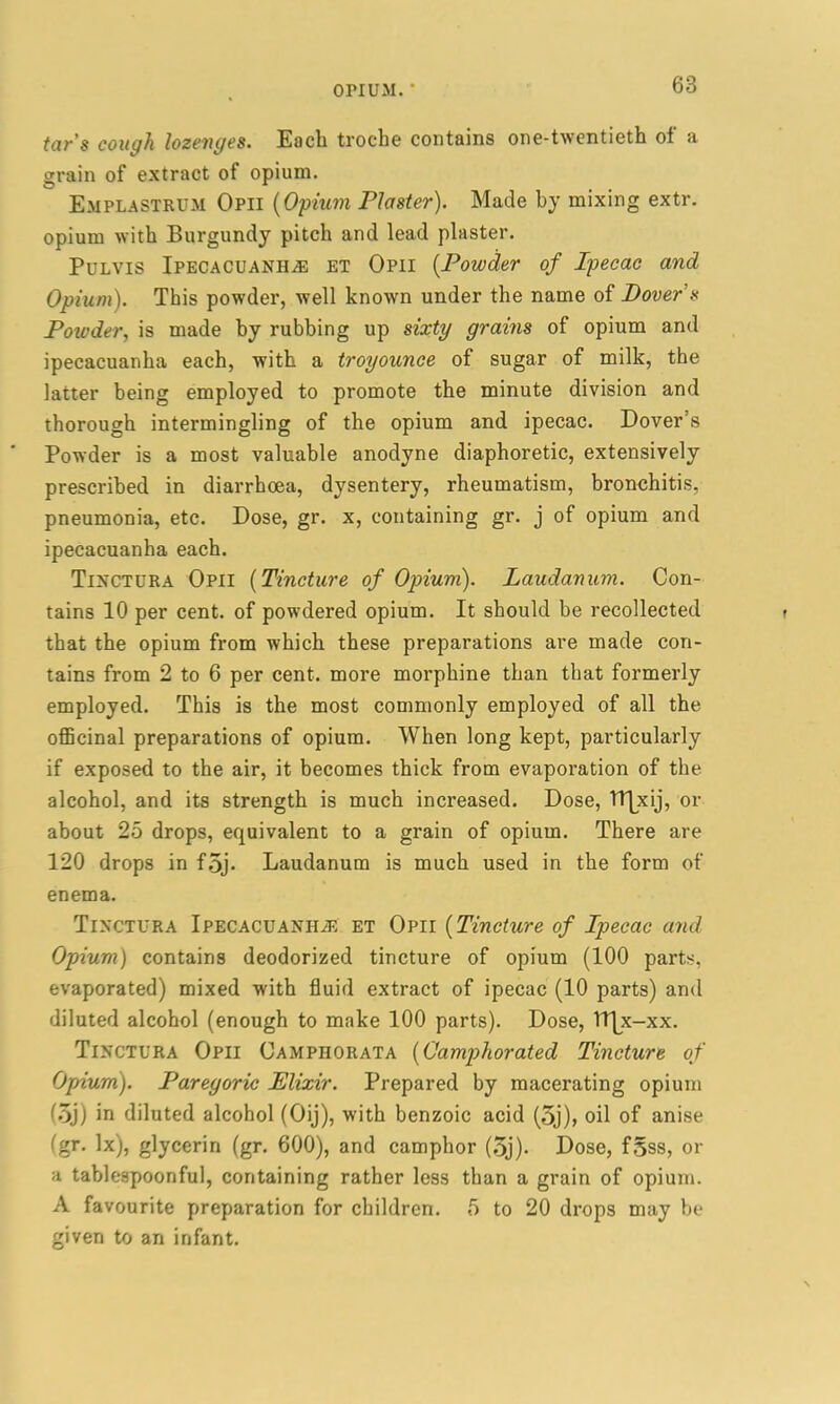 OPIUM. ' tar’s cough lozenges. Each troche contains one-twentieth ol a grain of extract of opium. Emplastrum Opii (Opium Plaster). Made by mixing extr. opium with Burgundy pitch and lead plaster. Pulvis Ipecacuanha et Opii (Powder of Ipecac and Opium). This powder, well known under the name of Dover’s Powder, is made by rubbing up sixty grains of opium and ipecacuanha each, with a troyounce of sugar of milk, the latter being employed to promote the minute division and thorough intermingling of the opium and ipecac. Dover’s Powder is a most valuable anodyne diaphoretic, extensively prescribed in diarrhoea, dysentery, rheumatism, bronchitis, pneumonia, etc. Dose, gr. x, containing gr. j of opium and ipecacuanha each. Tinctura Opii (Tincture of Opium). Laudanum. Con- tains 10 per cent, of powdered opium. It should be recollected that the opium from which these preparations are made con- tains from 2 to 6 per cent, more morphine than that formerly employed. This is the most commonly employed of all the officinal preparations of opium. When long kept, particularly if exposed to the air, it becomes thick from evaporation of the alcohol, and its strength is much increased. Dose, TT^xy, or about 25 drops, equivalent to a grain of opium. There are 120 drops in foj* Laudanum is much used in the form of enema. Tinctura Ipecacuanha et Opii (Tincture of Ipecac and Opium) contains deodorized tincture of opium (100 parts, evaporated) mixed with fluid extract of ipecac (10 parts) and diluted alcohol (enough to make 100 parts). Dose, lt|x-xx. Tinctura Opii Camphorata (Camphorated Tincture of Opium). Paregoric Elixir. Prepared by macerating opium (oj) in diluted alcohol (Oij), with benzoic acid (oj), oil of anise (gr. lx), glycerin (gr. 600), and camphor (5j). Dose, fsss, or a tablespoonful, containing rather less than a grain of opium. A favourite preparation for children. 5 to 20 drops may be given to an infant.