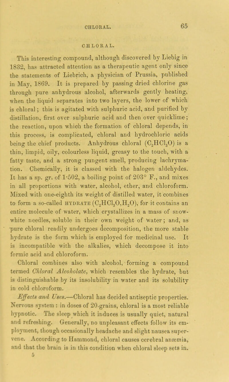 CHLORAL. This interesting compound, although discovered by Liebig in 1832, has attracted attention as a therapeutic agent only since the statements of Liebrich, a physician of Prussia, published in May, 1869. It is prepared by passing dried chlorine gas through pure anhydrous alcohol, afterwards gently heating, when the liquid separates into two layers, the lower of which is chloral; this is agitated with sulphuric acid, and purified by distillation, first over sulphuric acid and then over quicklime; the reaction, upon which the formation of chloral depends, in this process, is complicated, chloral and hydrochloric acids being the chief products. Anhydrous chloral (C2HC130) is a thin, limpid, oily, colourless liquid, greasy to the touch, with a fatty taste, and a strong pungent smell, producing lachryma- tion. Chemically, it is classed with the halogen aldehydes. It has a sp. gr. of 1-502, a boiling point of 203° F., and mixes in all proportions with water, alcohol, ether, and chloroform. Mixed with one-eighth its weight of distilled water, it combines to form a so-called hydrate (C2HC130,H20), for it contains an entire molecule of water, which crystallizes in a mass of snow- white needles, soluble in their own weight of water; and, as •pure chloral readily undergoes decomposition, the more stable hydrate is the form which is employed for medicinal use. It is incompatible with the alkalies, which decompose it into formic acid and chloroform. Chloral combines also with alcohol, forming a compound termed Chloral Alcoholate, which resembles the hydrate, but is distinguishable by its insolubility in water and its solubility in cold chloroform. Effects and Uses.—Chloral has decided antiseptic properties. Nervous system : in doses of 20-grains, chloral is a most reliable hypnotic. The sleep which it induces is usually quiet, natural and refreshing. Generally, no unpleasant effects follow its em- ployment, though occasionally headache and slight nausea super- vene. According to Hammond, chloral causes cerebral anaemia, and that the brain is in this condition when chloral sleep sets in.