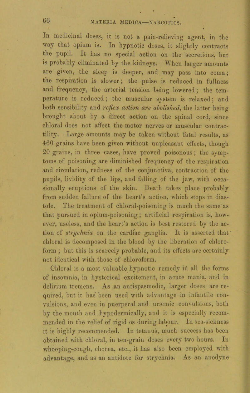 ‘ S In medicinal doses, it is not a pain-relieving agent, in the way that opium is. In hypnotic doses, it slightly contracts the pupil. It has no special action on the secretions, but is probably eliminated by the kidneys. When larger amounts are given, the sleep is deeper, and may pass into coma; the respiration is slower; the pulse is reduced in fullness and frequency, the arterial tension being lowered; the tem- perature is reduced ; the muscular system is relaxed; and both sensibility and reflex action are abolished, the latter being brought about by a direct action on the spinal cord, since chloral does not affect the motor nerves or muscular contrac- tility. Large amounts may be taken without fatal results, as 460 grains have been given without unpleasant effects, though 20 grains, in three cases, have proved poisonous; the symp- toms of poisoning are diminished frequency of the respiration and circulation, redness of the conjunctiva, contraction of the pupils, lividity of the lips, and falling of the jaw, with occa- sionally eruptions of the skin. Death takes place probably from sudden failure of the heart’s action, which stops in dias- tole. The treatment of chloral-poisoning is much the same as that pursued in opium-poisoning; artificial respiration is, how- ever, useless, and the heart’s action is best restored by the ac- tion of strychnia on the cardiac ganglia. It is asserted that chloral is decomposed in the blood by the liberation of chloro- form ; but this is scarcely probable, and its effects are certainly not identical with, those of chloroform. Chloral is a most valuable hypnotic remedy iri all the forms of insomnia, in hysterical excitement, in acute mania, and in delirium tremens. As an antispasmodic, larger doses are re- quired, but it has been used with advantage in infantile con- vulsions, and even in puerperal and uraemic convulsions, both by the mouth and hypodermically, and it is especially recom- mended in the relief of rigid os during labour. In sea-sickness it is highly recommended. In tetanus, much success has been obtained with chloral, in ten-grain doses every two hours. In whooping-cough, chorea, etc., it has also been employed with advantage, and as an antidote for strychnia. As an anodyne