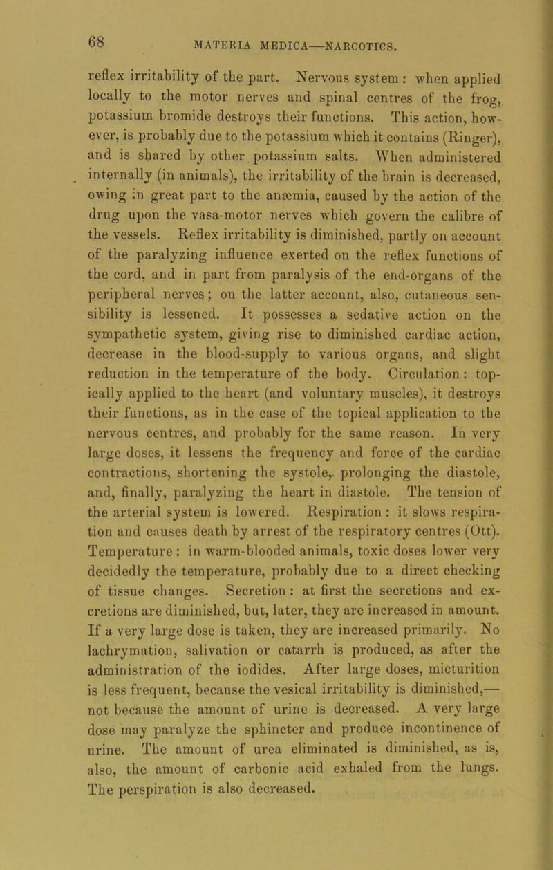 reflex irritability of the part. Nervous system : when applied locally to the motor nerves and spinal centres of the frog, potassium bromide destroys their functions. This action, how- ever, is probably due to the potassium which it contains (Ringer), and is shared by other potassium salts. When administered internally (in animals), the irritability of the brain is decreased, owing in great part to the anaemia, caused by the action of the drug upon the vasa-motor nerves which govern the calibre of the vessels. Reflex irritability is diminished, partly on account of the paralyzing influence exerted on the reflex functions of the cord, and in part from paralysis of the end-organs of the peripheral nerves; on the latter account, also, cutaneous sen- sibility is lessened. It possesses a sedative action on the sympathetic system, giving rise to diminished cardiac action, decrease in the blood-supply to various organs, and slight reduction in the temperature of the body. Circulation: top- ically applied to the heart (and voluntary muscles), it destroys their functions, as in the case of the topical application to the nervous centres, and probably for the same reason. In very large doses, it lessens the frequency and force of the cardiac contractions, shortening the systoler prolonging the diastole, and, finally, paralyzing the heart in diastole. The tension of the arterial system is lowered. Respiration : it slows respira- tion and causes death by arrest of the respiratory centres (Ott). Temperature : in warm-blooded animals, toxic doses lower very decidedly the temperature, probably due to a direct checking of tissue changes. Secretion : at first the secretions and ex- cretions are diminished, but, later, they are increased in amount. If a very large dose is taken, they are increased primarily. No lachrymation, salivation or catarrh is produced, as after the administration of the iodides. After large doses, micturition is less frequent, because the vesical irritability is diminished,— not because the amount of urine is decreased. A very large dose may paralyze the sphincter and produce incontinence of urine. The amount of urea eliminated is diminished, as is, also, the amount of carbonic acid exhaled from the lungs. The perspiration is also decreased.