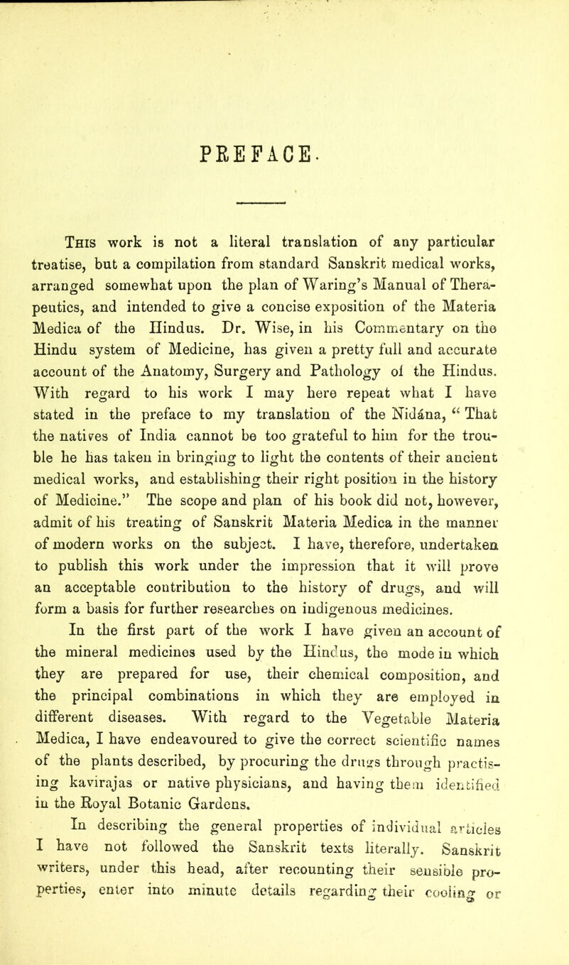 PREFACE. This work is not a literal translation of any particular treatise, but a compilation from standard Sanskrit medical works, arranged somewhat upon the plan of Waring’s Manual of Thera- peutics, and intended to give a concise exposition of the Materia Medica of the Hindus. Dr. Wise, in his Cornmontary on the Hindu system of Medicine, has given a pretty full and accurate account of the Anatomy, Surgery and Pathology ol the Hindus. With regard to his work I may here repeat what I have stated in the preface to my translation of the Nidana, That the natives of India cannot be too grateful to him for the trou- ble he has taken in bringing to light the contents of their ancient medical works, and establishing their right position in the history of Medicine.” The scope and plan of his book did not, however, admit of his treating of Sanskrit Materia Medica in the manner of modern works on the subject. I have, therefore, undertaken to publish this work under the impression that it will prove an acceptable contribution to the history of drugs, and v/ill form a basis for further researches on indigenous medicines. In the first part of the work I have given an account of the mineral medicines used by the Hindus, the mode in which they are prepared for use, their chemical composition, and the principal combinations in which they are employed in different diseases. With regard to the Vegetable Materia Medica, I have endeavoured to give the correct scientific names of the plants described, by procuring the drujrs through practis- ing kavirajas or native physicians, and having them identified in the Royal Botanic Gardens, In describing the general properties of individual a’’tides I have not followed the Sanskrit texts literally. Sanskrit writers, under this head, after recounting their sensible pro- perties, enter into minute details regarding their coolin-o- or