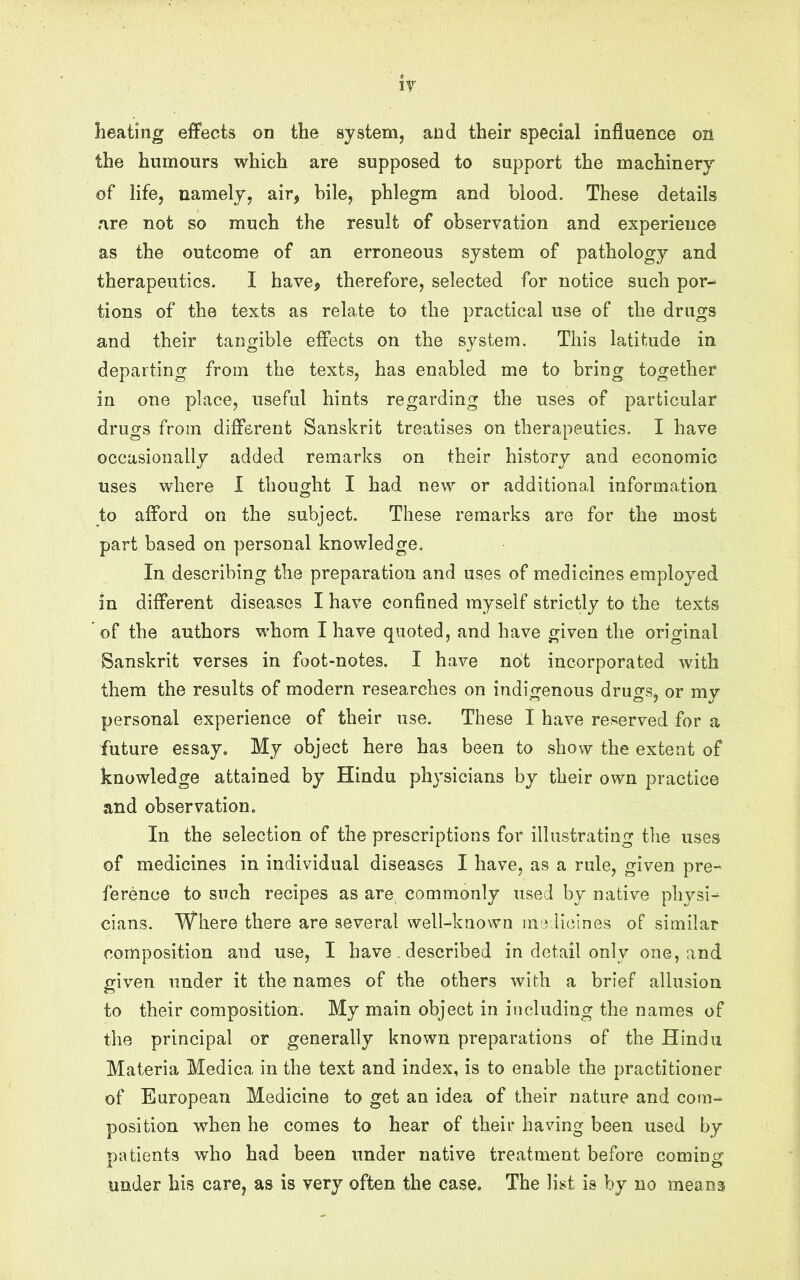 ir heating effects on the system, and their special influence on the humours which are supposed to support the machinery of life, namely, air, bile, phlegm and blood. These details are not so much the result of observation and experience as the outcome of an erroneous system of pathology and therapeutics. I have, therefore, selected for notice such por-^ tions of the texts as relate to the practical use of the drugs and their tangible effects on the system. This latitude in departing from the texts, has enabled me to bring together in one place, useful hints regarding the uses of particular drugs from different Sanskrit treatises on therapeutics. I have occasionally added remarks on their history and economic uses where 1 thought I had new or additional information to afford on the subject. These remarks are for the most part based on personal knowledge. In describing the preparation and uses of medicines employed in different diseases I have confined myself strictly to the texts of the authors whom I have quoted, and have given the original Sanskrit verses in foot-notes. I have not incorporated with them the results of modern researches on indigenous drugs, or my personal experience of their use. These I have reserved for a future essay. My object here has been to show the extent of knowledge attained by Hindu physicians by their own practice and observation. In the selection of the prescriptions for illustrating the uses of medicines in individual diseases I have, as a rule, given pre- ference to such recipes as are commonly used by native physi^ cians. Where there are several well-known me Heines of similar composition and use, I have, described in detail only one, and given under it the names of the others with a brief allusion to their composition. My main object in including the names of the principal or generally known preparations of the Hindu Materia Medica in the text and index, is to enable the practitioner of European Medicine to get an idea of their nature and com- position when he comes to hear of their having been used by patients who had been under native treatment before comincr .1 o under his care, as is very often the case. The list is by no means