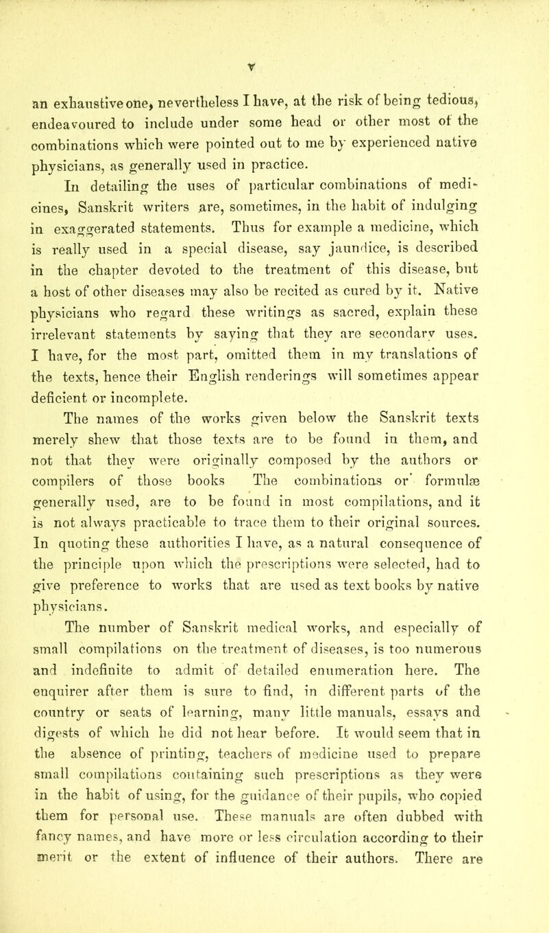 r an exLansiive oiie) nevertheless I have, at the risk of being tedious^ endeavoured to include under some head or other most ot the combinations which were pointed out to me by experienced native physicians, as generally used in practice. In detailing the uses of particular combinations of medi- cines, Sanskrit writers are, sometimes, in the habit of indulging in exao-o-erated statements. Thus for example a medicine, which is really used in a special disease, say jaundice, is described in the chapter devoted to the treatment of this disease, but a host of other diseases may also be recited as cured by it. Native physicians who regard these writings as sacred, explain these irrelevant statements by saying that they are secondary uses. I have, for the most part, omitted them in my translations of the texts, hence their English renderings will sometimes appear deficient or incomplete. The names of the works given below the Sanskrit texts merely shew that those texts are to be found in them, and not that they were originally composed by the authors or compilers of those books The combinations or’ formulse generally used, are to be found in most compilations, and it is not always practicable to trace them to their original sources. In quoting these authorities I have, as a natural consequence of the principle upon which the prescriptions were selected, had to give preference to works that are used as text books by native physicians. The number of Sanskrit medical works, and especially of small compilations on the treatment of diseases, is too numerous and indefinite to admit of detailed enumeration here. The enquirer after them is sure to find, in different parts of the country or seats of learning, many little manuals, essays and digests of which he did not hear before. It would seem that in the absence of printing, teachers of medicine used to prepare small compilations containing such prescriptions as they were in the habit of using, for the guidance of their pupils, who copied them for personal use. These manuals are often dubbed with fancy names, and have more or less circulation according to their merit or the extent of influence of their authors. There are
