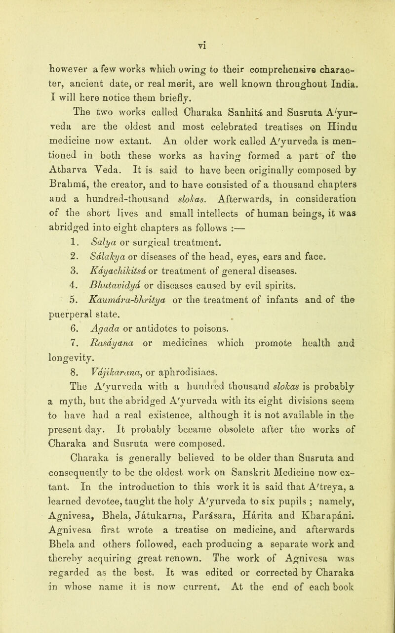 yi however a few works which owing to their comprehensive charac- ter, ancient date, or real merit, are well known throughout India. I will here notice them briefly. The two works called Charaka Sanhita and Susruta A^yur- veda are the oldest and most celebrated treatises on Hindu medicine now extant. An older work called A'yurveda is men- tioned in both these works as having formed a part of the Atbarva Veda. It is said to have been originally composed by Brahma, the creator, and to have consisted of a thousand chapters and a hundred-thousand slokas. Afterwards, in consideration of the short lives and small intellects of human beings, it was abridged into eight chapters as follows 1. Salya or surgical treatment. 2. Sdlahya or diseases of the head, eyes, ears and face. 3. Kdyachikitsd or treatment of general diseases. 4. Bliutavidyd or diseases caused by evil spirits. 5. Kaumdra-hhritya or the treatment of infants and of the puerperal state. 6. Agada or antidotes to poisons. 7. Rasdyana or medicines which promote health and longevity. 8. Vdjikarana^ or aphrodisiacs. The A'yurveda with a hundied thousand slokas is probably a myth, but the abridged A'yurveda with its eight divisions seem to have had a real existence, although it is not available in the present day. It probably became obsolete after the works of Charaka and Susruta were composed. Charaka is generally believed to be older than Susruta and consequently to be the oldest work on Sanskrit Medicine now ex- tant. In the introduction to this work it is said that A'treya, a learned devotee, taught the holy A'yurveda to six pupils ; namely, Agnivesa, Bhela, Jatukarna, Par4sara, Harita and Kharapani. Agnivesa first wrote a treatise on medicine, and afterwards Bhela and others followed, each producing a separate work and thereby acquiring great renown. The work of Agnivesa was regarded as the best. It was edited or corrected by Charaka in whose name it is now current. At the end of each book