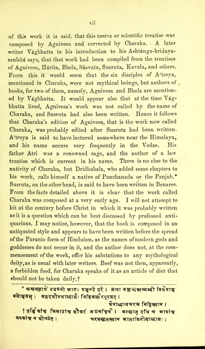 of this work it is said, that this tantra or scientific treatise was composed by Agnivesa and corrected by Charaka. A later writer Vdgbhatta in his introduction to his Ashtinga-hridaya- sanhit^ says, that that work had been compiled from the treatises of Agnivesa, Hd-rita, Bhela, Sdsvata, Susruta, Kavala, and others. From this it would seem that the six disciples of A'treya, mentioned in Charaka, were not mythical beings, but authors of . books, for two of them, namely, Agnivesa and Bhela are mention- ed by V^gbhatta. It would appear also that at the time V£g- bhatta lived, Agnivesa’s work was not called by the name of Charaka, and Susruta had also been written. Hence it follows that Charaka’s edition of Agnivesa, that is the work now called Charaka, was probably edited after Susruta had been written. A'treya is said to have lectured somewhere near the Himalaya, and his name occurs very frequently in the Vedas. His father Atri was a renowned sage, and the author of a law treatise which is current in his name. There is no clue to the nativity of Charaka, but Dridhabala, who added some chapters to his work, calls himself a native of Panchanada or the Panjab.* Susruta, on the other hand, is said to have been written in Benares. From the facts detailed above it is clear that the work called Charaka was composed at a very early age. I will not attempt to hit at the century before Christ in which it was probably written as it is a question which can be best discussed by professed anti- quarians. I may notice, however, that the book is composed in an antiquated style and appears to have been written before the spread of the Puranic form of Hinduism, as the names of modern gods and goddesses do not occur in it, and the author does not, at the com- mencement of the work, offer his salutations to any mythological deity, as is usual with later writers. Beef was not then, apparently, a forbidden food, for Charaka speaks of it as an article of diet that should not be taken daily.f t ^ I ^fer ^ xnxif^