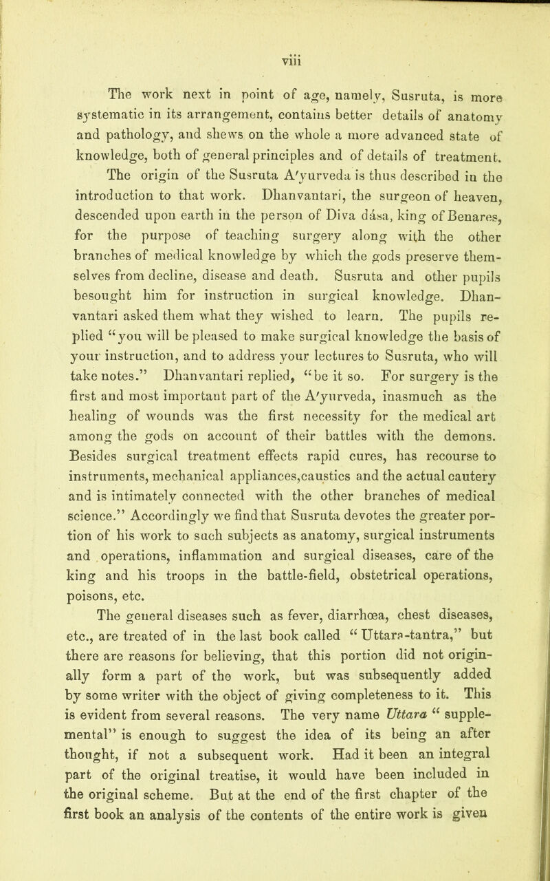 The work next in point of age, namely, Susruta, is more systematic in its arrangement, contains better details of anatomy and pathology, and shews on the whole a more advanced state of knowledge, both of general principles and of details of treatment. The origin of the Susruta A'jurveda is thus described in the introduction to that wmrk. Dhanvantari, the surgeon of heaven, descended upon earth in the person of Diva dasa, king of Benares, for the purpose of teaching surgery along wdth the other branches of medical knowledge by which the gods preserve them- selves from decline, disease and death. Susruta and other pupils besought him for instruction in surgical knowledge. Dhan- vantari asked them what they wished to learn. The pupils re- plied “you will be pleased to make surgical knowledge the basis of your instruction, and to address your lectures to Susruta, who wdll take notes.” Dhanvantari replied, “be it so. For surgery is the first and most important part of the A'yurveda, inasmuch as the healing of wounds was the first necessity for the medical art amonof the gods on account of their battles with the demons. Besides surgical treatment effects rapid cures, has recourse to instruments, mechanical appliances,caustics and the actual cautery and is intimately connected with the other branches of medical science.” Accordingly we find that Susruta devotes the greater por- tion of his work to such subjects as anatomy, surgical instruments and operations, inflammation and surgical diseases, care of the king and his troops in the battle-field, obstetrical operations, poisons, etc. The general diseases such as fever, diarrhoea, chest diseases, etc., are treated of in the last book called “ Uttar?-tantra,” but there are reasons for believing, that this portion did not origin- ally form a part of the work, but was subsequently added by some writer with the object of giving completeness to it. This is evident from several reasons. The very name Uttara “ supple- mental” is enough to suggest the idea of its being an after thought, if not a subsequent work. Had it been an integral part of the original treatise, it would have been included in the original scheme. But at the end of the first chapter of the first book an analysis of the contents of the entire work is given