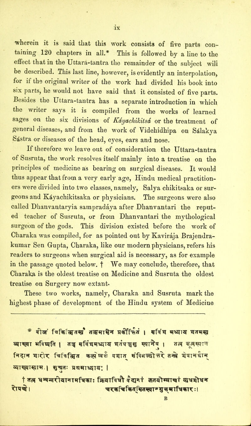 wherein it is said that this work consists of five parts con- taining 120 chapters in all.* This is followed by a line to the effect that in the Uttara-tantra the remainder of the subject will be described. This last line, however, is evidently an interpolation, for if the original writer of the w'ork had divided his book into six parts, he would not have said that it consisted of five parts. Besides the Uttara-tantra has a separate introduction in which the writer says it is compiled from the works of learned sages on the six divisions of Kdyachikitsd or the treatment of general diseases, and from the work of Videhidhipa on Salakya Sastra or diseases of the head, eyes, ears and nose. If therefore we leave out of consideration the Uttara-tantra of Susruta, the work resolves itself mainly into a treatise on the principles of medicine as bearing on surgical diseases. It would thus appear that from a very early age, Hindu medical practition- ers were divided into two classes, namely, Salya chikitsaka or sur- geons and Kayachikitsaka or physicians. The surgeons were also called Dhanvantaryia sampradaya after Dhanvantari the reput- ed teacher of Susruta, or from Dhanvantari the m3^thological surgeon of the gods. This division existed before the wmrk of Charaka was compiled, for as pointed out by Kaviraja Brajendra- kumar Sen Gupta, Charaka, like our modern ph}^sicians, refers his readers to surgeons w^hen surgical aid is necessary, as for example in the passage quoted below, f We may conclude, therefore, that Charaka is the oldest treatise on Medicine and Susruta the oldest treatise on Surgery now extant* These two wmrks, namely, Charaka and Susruta mark the highest phase of development of the Hindu system of Medicine ^ | B