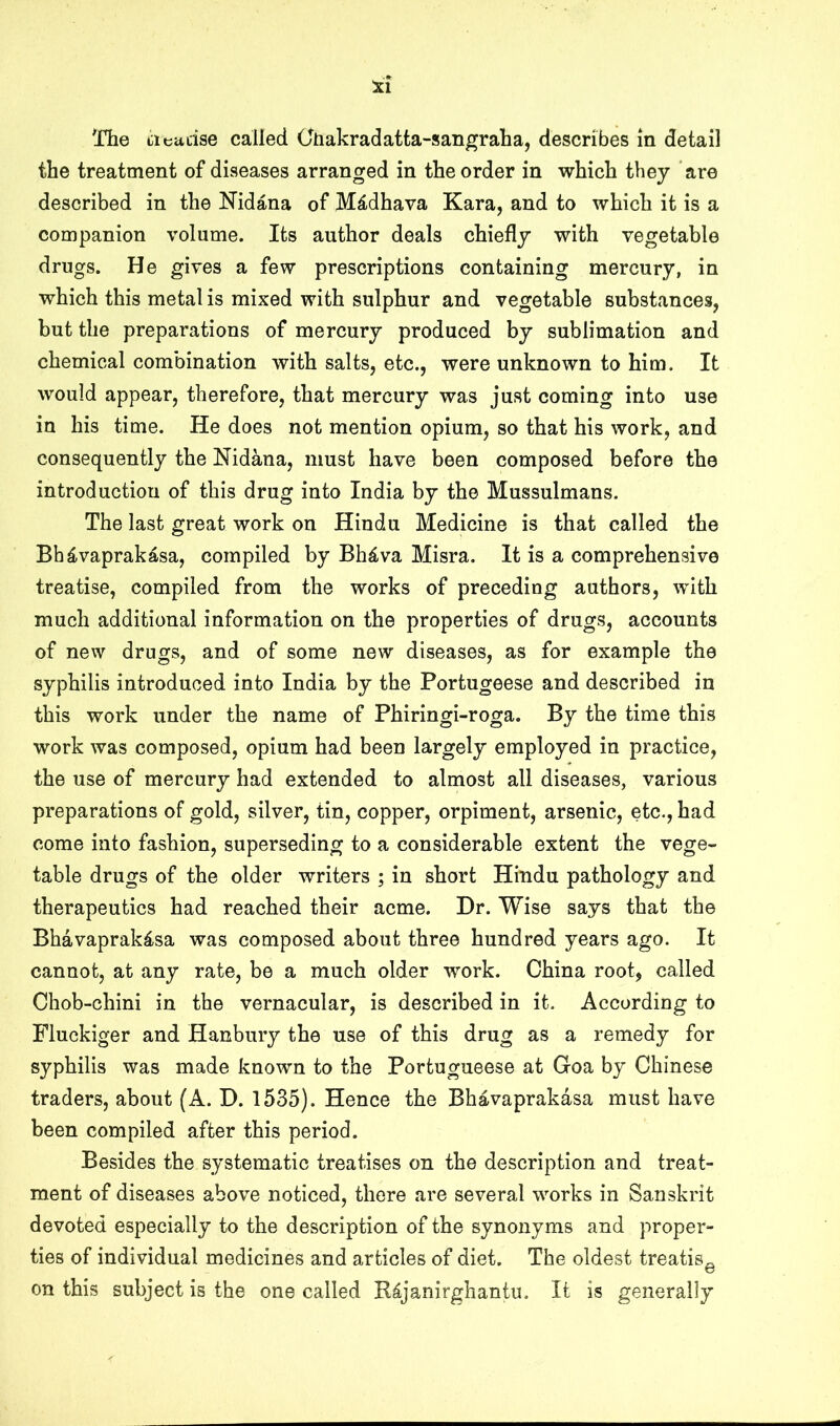 The liieudse called Cliakradatta-san^raha, describes m detail the treatment of diseases arranged in the order in which they are described in the Nidana of M^dhava Kara, and to which it is a companion volume. Its author deals chiefly with vegetable drugs. He gives a few prescriptions containing mercury, in which this metal is mixed with sulphur and vegetable substances, but the preparations of mercury produced by sublimation and chemical combination with salts, etc., were unknown to him. It would appear, therefore, that mercury was just coming into use in his time. He does not mention opium, so that his work, and consequently the Nidana, must have been composed before the introduction of this drug into India by the Mussulmans. The last great work on Hindu Medicine is that called the Bh^vaprak^sa, compiled by Bh4va Misra. It is a comprehensive treatise, compiled from the works of preceding authors, with much additional information on the properties of drugs, accounts of new drugs, and of some new diseases, as for example the syphilis introduced into India by the Portugeese and described in this work under the name of Phiringi-roga. By the time this work was composed, opium had been largely employed in practice, the use of mercury had extended to almost all diseases, various preparations of gold, silver, tin, copper, orpiment, arsenic, etc., had come into fashion, superseding to a considerable extent the vege- table drugs of the older writers ; in short Hindu pathology and therapeutics had reached their acme. Dr. Wise says that the Bhavaprak^sa was composed about three hundred years ago. It cannot, at any rate, be a much older work. China root, called Chob-chini in the vernacular, is described in it. According to Fluckiger and Hanbury the use of this drug as a remedy for syphilis was made known to the Portugueese at Goa by Chinese traders, about (A. D. 1535). Hence the Bhavaprakasa must have been compiled after this period. Besides the systematic treatises on the description and treat- ment of diseases above noticed, there are several works in Sanskrit devoted especially to the description of the synonyms and proper- ties of individual medicines and articles of diet. The oldest treatis^ on this subject is the one called R^janirghantu. It is generally