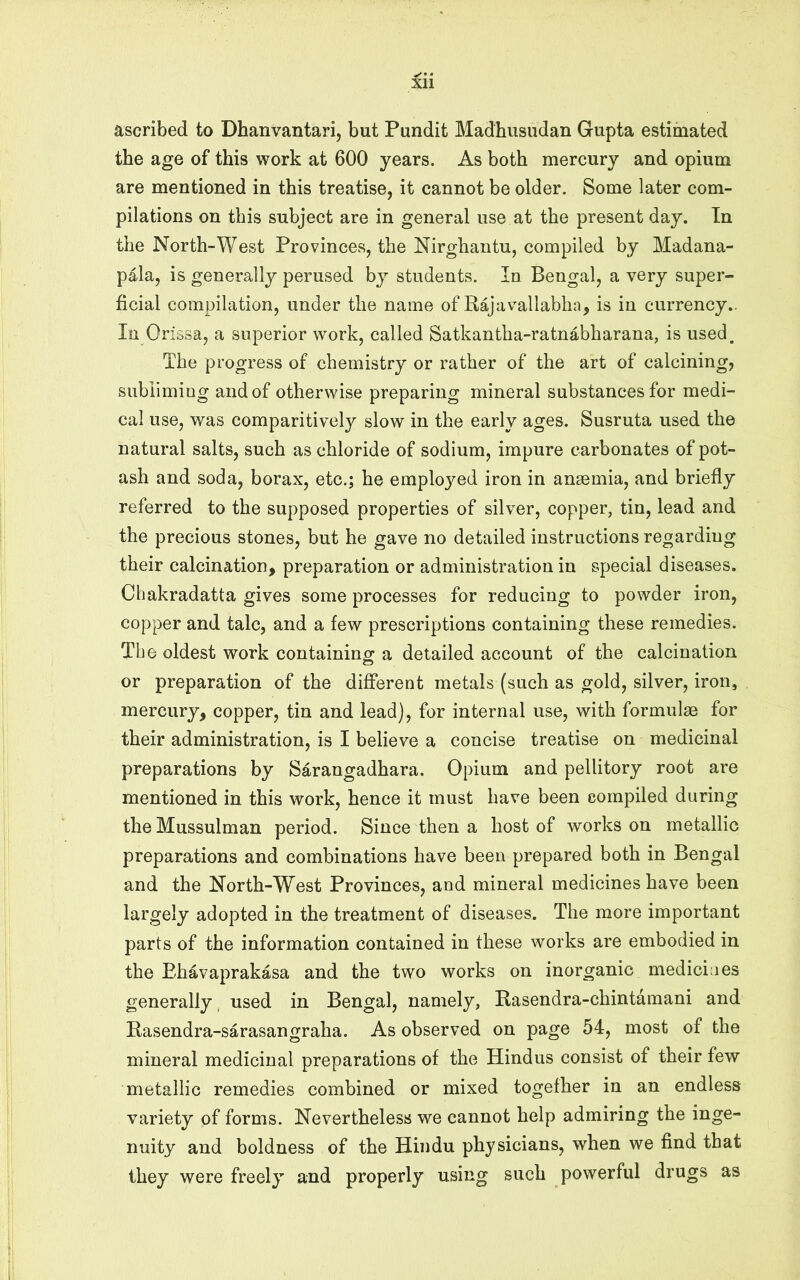 ascribed to Dhanvantari, but Pundit Madhusudan Gupta estimated the age of this work at 600 years. As both mercury and opium are mentioned in this treatise, it cannot be older. Some later com- pilations on this subject are in general use at the present day. In the North-West Provinces, the Nirghantu, compiled by Madana- pala, is generally perused by students. In Bengal, a very super- ficial compilation, under the name of Rajavallabha, is in currency.. In Or issa, a superior work, called Satkantba-ratnabharana, is used. The progress of chemistry or rather of the art of calcining, subliming and of otherwise preparing mineral substances for medi- cal use, was comparitively slow in the early ages. Susruta used the natural salts, such as chloride of sodium, impure carbonates of pot- ash and soda, borax, etc.; he employed iron in anaemia, and briefly referred to the supposed properties of silver, copper, tin, lead and the precious stones, but he gave no detailed instructions regarding their calcination, preparation or administration in special diseases. Chakradatta gives some processes for reducing to powder iron, copper and talc, and a few prescriptions containing these remedies. The oldest work containing a detailed account of the calcination or preparation of the different metals (such as gold, silver, iron, mercury, copper, tin and lead), for internal use, with formulae for their administration, is I believe a concise treatise on medicinal preparations by Sarangadhara. Opium and pellitory root are mentioned in this work, hence it must have been compiled during the Mussulman period. Since then a host of works on metallic preparations and combinations have been prepared both in Bengal and the North-West Provinces, and mineral medicines have been largely adopted in the treatment of diseases. The more important parts of the information contained in these works are embodied in the Ehavaprakasa and the two works on inorganic medicines generally, used in Bengal, namely, Rasendra-chintamani and Rasendra-sarasangraha. As observed on page 54, most of the mineral medicinal preparations of the Hindus consist of their few metallic remedies combined or mixed together in an endless variety of forms. Nevertheless we cannot help admiring the inge- nuity and boldness of the Hindu physicians, when we find that they were freely and properly using such powerful drugs as