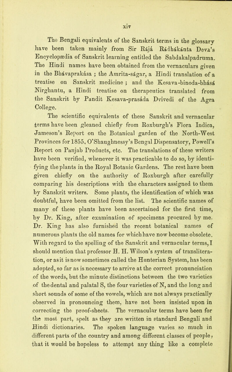 The Bengali equivalents of the Sanskrit terms in the glossary have been taken mainly from Sir Raja Radh^kanta Deva’s Encyclopaedia of Sanskrit learning entitled the Sabdakalpadruma, The Hindi names have been obtained from the vernaculars given in the Bh^vaprakasa ; the Amrita-sagar, a Hindi translation of a treatise on Sanskrit medicine ; and the Kesava-binoda-bhdsd Hirghantu, a Hindi treatise on therapeutics translated from the Sanskrit by Pandit Kesava-prasada Dvivedi of the Agra Colleofe, The scientific equivalents of these Sanskrit and vernacular terms have been gleaned chiefly from Roxburgh’s Flora Indica, Jameson’s Report on the Botanical garden of the North-West Provinces for 1855, O’Shaughnessy’s Bengal Dispensatory, Povrell’s Report on Punjab Products, etc. The translations of these writers have been verified, whenever it w’as practicable to do so, by identi- fying the plants in the Royal Botanic Gardens. The rest have been given chiefly on the authority of Roxburgh after carefully comparing his descriptions with the characters assigned to them by Sanskrit writers. Some plants, the identification of which was doubtful, have been omitted from the list. The scientific names of many of these plants have been ascertained for the first time, by Dr. King, after examination of specimens procured by me. Dr. King has also furnished the recent botanical names of numerous plants the old names for whichhave now become obsolete. With regard to the spelling of the Sanskrit and vernacular terms,! should mention that professor H. H. Wilson’s system of translitera- tion, or as it is now sometimes called the Hunterian System, has been adopted, so far as is necessary to arrive at the correct pronunciation of the words, but the minute distinctions between the two varieties of the dental and palatal S, the four varieties of N, and the long and short sounds of sorhe of the vowels, which are not always practically observed in pronouncing them, have not been insisted upon in correcting the proof-sheets. The vernacular terms have been for the most part, spelt as they are written in standard Bengali and Hindi dictionaries. The spoken language varies so much in different parts of the country and among different classes of people j that it would be hopeless to attempt any thing like a complete