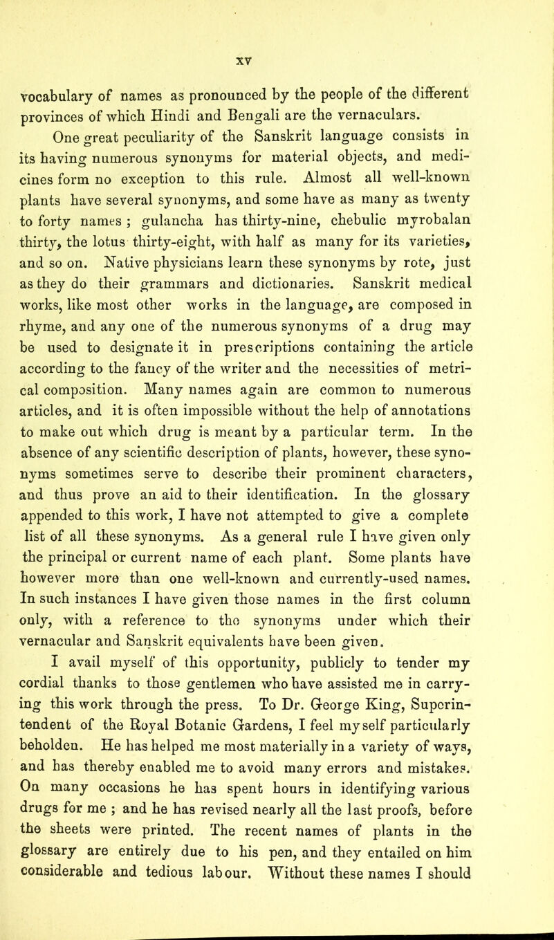 vocabulary of names as pronounced by the people of the different provinces of which Hindi and Bengali are the vernaculars. One great peculiarity of the Sanskrit language consists in its having numerous synonyms for material objects, and medi- cines form no exception to this rule. Almost all well-known plants have several synonyms, and some have as many as twenty to forty names ; gulancha has thirty-nine, chebulic myrobalan thirty, the lotus thirty-eight, with half as many for its varieties, and so on. iTative physicians learn these synonyms by rote, just as they do their grammars and dictionaries. Sanskrit medical works, like most other works in the language, are composed in rhyme, and any one of the numerous synonyms of a drug may be used to designate it in prescriptions containing the article according to the fancy of the writer and the necessities of metri- cal composition. Many names again are common to numerous articles, and it is often impossible without the help of annotations to make out which drug is meant by a particular term. In the absence of any scientific description of plants, however, these syno- nyms sometimes serve to describe their prominent characters, and thus prove an aid to their identification. In the glossary appended to this work, I have not attempted to give a complete list of all these synonyms. As a general rule I have given only the principal or current name of each plant. Some plants have however more than one well-known and currently-used names. In such instances I have given those names in the first column only, with a reference to the synonyms under which their vernacular and Sanskrit equivalents have been given. I avail myself of this opportunity, publicly to tender my cordial thanks to those gentlemen who have assisted me in carry- ing this work through the press. To Dr. George King, Superin- tendent of the Royal Botanic Gardens, I feel myself particularly beholden. He has helped me most materially in a variety of ways, and has thereby enabled me to avoid many errors and mistakes. On many occasions he has spent hours in identifying various drugs for me ; and he has revised nearly all the last proofs, before the sheets were printed. The recent names of plants in the glossary are entirely due to his pen, and they entailed on him considerable and tedious labour. Without these names I should