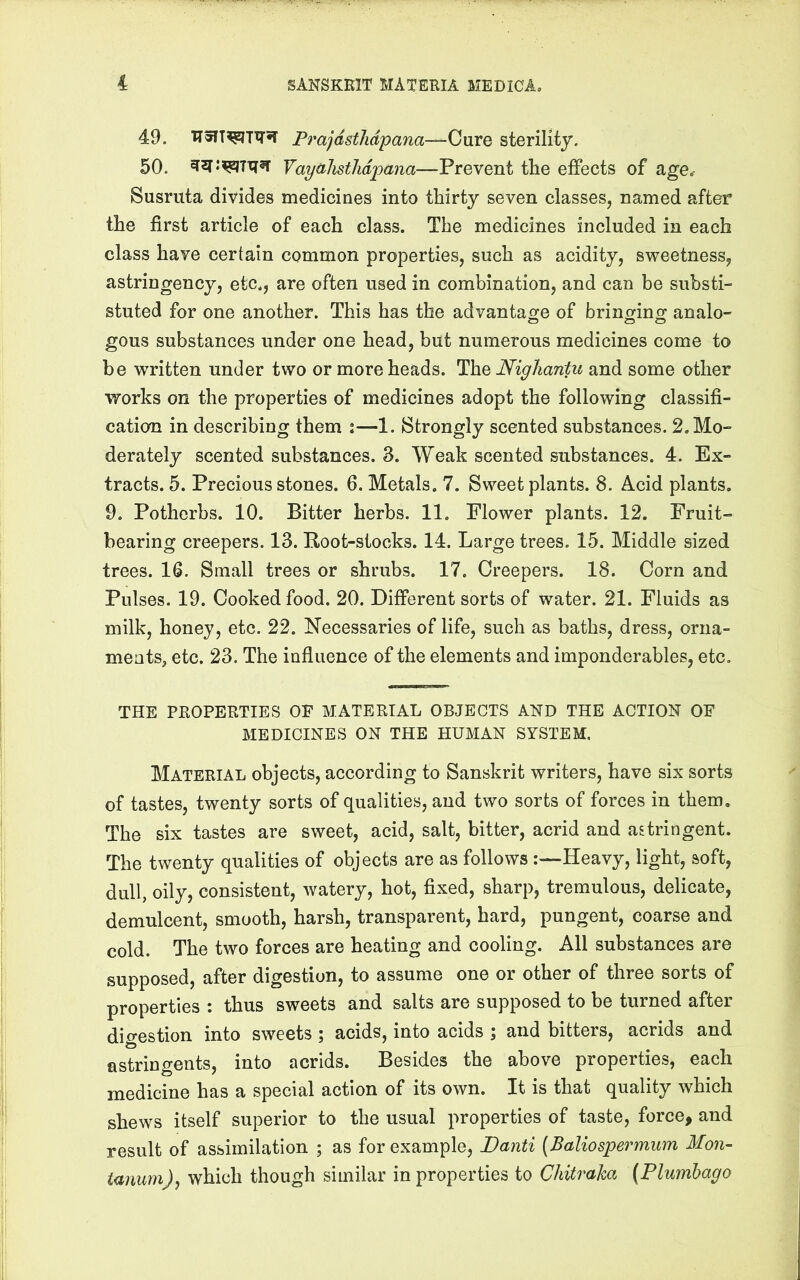 49. PrajdstJidpana--^OurQ sterility. 50. ^2f:?5Z|Txi5T yaydlisthdpana—Prevent the effects of age^ Susruta divides medicines into thirty seven classes, named after the first article of each class. The medicines included in each class have certain common properties, such as acidity, sweetness, astringency, etc., are often used in combination, and can be substi- stuted for one another. This has the advantao^e of brinorinof analo- gous substances under one head, but numerous medicines come to be written under two or more heads. The Nigliantu and some other works on the properties of medicines adopt the following classifi- cation in describing them :—1. Strongly scented substances. 2. Mo- derately scented substances. 3. Weak scented substances. 4. Ex- tracts. 5. Precious stones. 6. Metals. 7. Sweet plants. 8. Acid plants. 9. Potherbs. 10. Bitter herbs. 11. Flower plants. 12. Fruit- bearing creepers. 13. Root-stocks. 14. Large trees. 15. Middle sized trees. 16. Small trees or shrubs. 17. Creepers. 18. Corn and Pulses. 19. Cooked food. 20. Different sorts of water. 21. Fluids as milk, honey, etc. 22. Necessaries of life, such as baths, dress, orna- ments^ etc. 23. The influence of the elements and imponderables, etc, THE PROPERTIES OF MATERIAL OBJECTS AND THE ACTION OF MEDICINES ON THE HUMAN SYSTEM. Material objects, according to Sanskrit writers, have six sorts of tastes, twenty sorts of qualities, and two sorts of forces in them. The six tastes are sweet, acid, salt, bitter, acrid and astringent. The twenty qualities of objects are as follows Heavy, light, soft, dull, oily, consistent, watery, hot, fixed, sharp, tremulous, delicate, demulcent, smooth, harsh, transparent, hard, pungent, coarse and cold. The two forces are heating and cooling. All substances are supposed, after digestion, to assume one or other of three sorts of properties : thus sweets and salts are supposed to be turned after dio-estion into sweets ; acids, into acids ; and bitters, acrids and astringents, into acrids. Besides the above properties, each medicine has a special action of its own. It is that quality which shews itself superior to the usual properties of taste, force, and result of assimilation ; as for example, I)anti [Baliospermum Mon- tanum), which though similar in properties to Chitraha (Plumbago