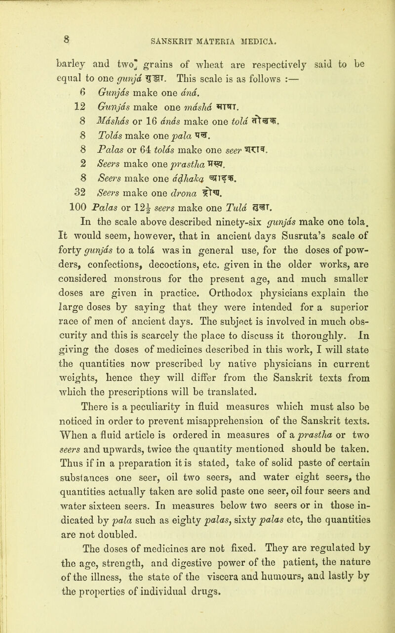 barley and two grains of wheat are respectively said to be equal to one gun^d This scale is as follows :— 6 Gunjds make one dnd. 12 Gunjds make one mdshd ^T^T. 8 Mdslids or 16 dnds make one told 8 Tolds make one pala 8 Palas or 64 tolds make one seer 2 Seers make one prastha 8 Seei^s make one ddliaha 32 Seers make one drona 100 Palas or 12J seers make one Tuld In the scale above described ninety-six gunjds make one tola. It would seem, however, that in ancient days Susruta’s scale of forty gunjds to a tola was in general use, for the doses of pow- ders, confections, decoctions, etc. given in the older works, are considered monstrous for the present age, and much smaller doses are given in practice. Orthodox physicians explain the large doses by saying that they were intended for a superior race of men of ancient days. The subject is involved in much obs- curity and this is scarcely the place to discuss it thoroughly. In giving the doses of medicines described in this work, I will state the quantities now prescribed by native physicians in current weights, hence they will differ from the Sanskrit texts from which the prescriptions will be translated. There is a peculiarity in fluid measures which must also be noticed in order to prevent misapprehension of the Sanskrit texts. When a fluid article is ordered in measures of a prastha or two seers and upwards, twice the quantity mentioned should be taken. Thus if in a preparation it is stated, take of solid paste of certain substances one seer, oil two seers, and water eight seers, the quantities actually taken are solid paste one seer, oil four seers and water sixteen seers. In measures below two seers or in those in- dicated by pala such as eighty palas, sixty palas etc, the quantities are not doubled. The doses of medicines are not fixed. They are regulated by the age, strength, and digestive power of the patient, the nature of the illness, the state of the viscera and humours, and lastly by the properties of individual drugs.