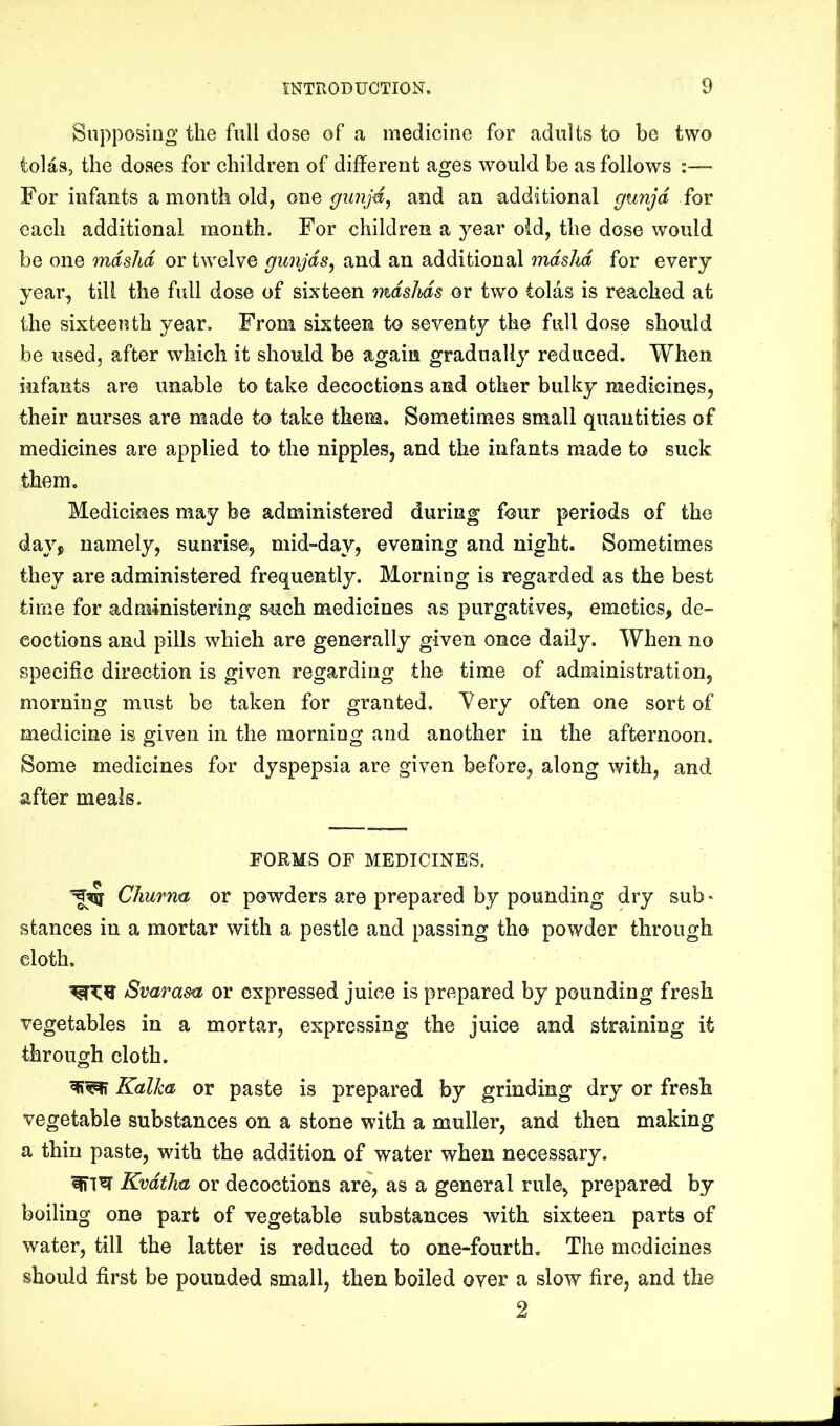 Supposing the full dose of a medicine for adults to be two tolas, the doses for children of different ages would be as follows :— For infants a month old, onQ ffunjd, and an additional gunjd for each additional month. For children a year old, the dose would be one mdshd or twelve gunjds^ and an additional mdshd for every year, till the full dose of sixteen mdshds or two tolas is reached at the sixteenth year. From sixteen to seventy the full dose should be used, after which it should be again gradual!} reduced. When infants are unable to take decoctions and other bulky medicines, their nurses are made to take them. Sometimes small quantities of medicines are applied to the nipples, and the infants made to suck them. Medicines may be administered during four periods of the day, namely, sunrise, mid“day, evening and night. Sometimes they are administered frequently. Morning is regarded as the best time for administering such medicines as purgatives, emetics, de- coctions and pills which are generally given once daily. When no specific direction is given regarding the time of administration, morning must be taken for granted, ^ery often one sort of medicine is given in the morning and another in the afternoon. Some medicines for dyspepsia are given before, along with, and after meals. FORMS OF MEDICINES. CJiurna or powders are prepared by pounding dry sub > stances in a mortar with a pestle and passing the powder through cloth. Svaras<i or expressed juice is prepared by pounding fresh vegetables in a mortar, expressing the juice and straining it through cloth. Kalka or paste is prepared by grinding dry or fresh vegetable substances on a stone with a muller, and then making a thin paste, with the addition of water when necessary. Kvdtlm or decoctions are, as a general rule, prepared by boiling one part of vegetable substances with sixteen parts of water, till the latter is reduced to one-fourth. The medicines should first be pounded small, then boiled over a slow fire, and the 2