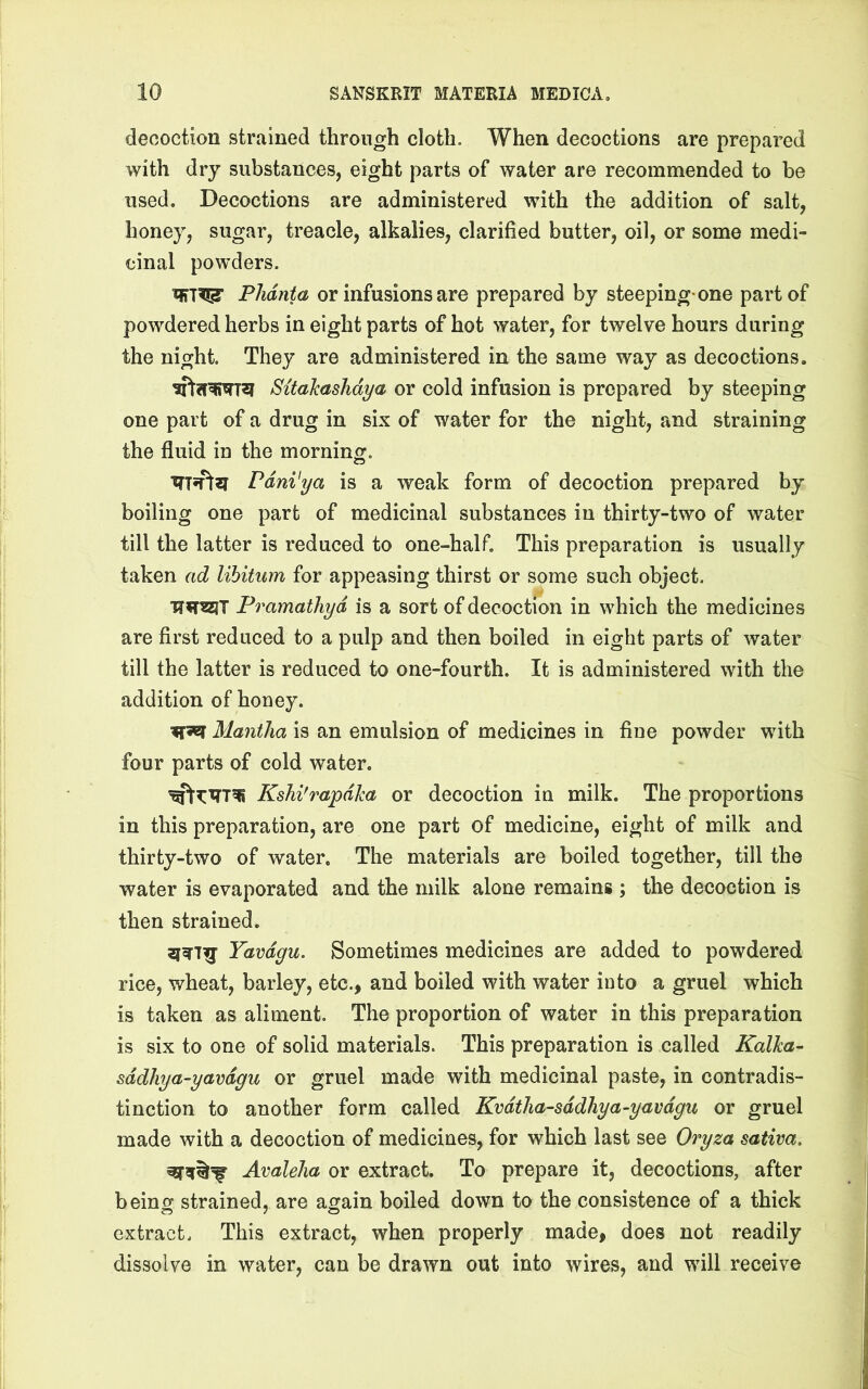 decoction strained through cloth. When decoctions are prepared with dry substances, eight parts of water are recommended to be used. Decoctions are administered with the addition of salt, honey, sugar, treacle, alkalies, clarified butter, oil, or some medi- cinal powders. Phdnta or infusions are prepared by steeping-one part of powdered herbs in eight parts of hot water, for twelve hours during the night. They are administered in the same way as decoctions. Sitahashdya or cold infusion is prepared by steeping one part of a drug in six of water for the night, and straining the fluid in the morning. Pdni'ya is a weak form of decoction prepared by boiling one part of medicinal substances in thirty-two of water till the latter is reduced to one-half. This preparation is usually taken ad libitum for appeasing thirst or some such object. Pramathyd is a sort of decoction in which the medicines are first reduced to a pulp and then boiled in eight parts of water till the latter is reduced to one-fourth. It is administered with the addition of honey. Manilla is an emulsion of medicines in fine powder with four parts of cold water. Kshi'rapdka or decoction in milk. The proportions in this preparation, are one part of medicine, eight of milk and thirty-two of water. The materials are boiled together, till the water is evaporated and the milk alone remains ; the decoction is then strained. Yavdgu. Sometimes medicines are added to powdered rice, wheat, barley, etc., and boiled with water into a gruel which is taken as aliment. The proportion of water in this preparation is six to one of solid materials. This preparation is called Kalha- sddhya-yavdgu or gruel made with medicinal paste, in contradis- tinction to another form called Kvdtha-sddhya-yavdgu or gruel made with a decoction of medicines, for which last see Oryza sativa. Avalelia or extract. To prepare it, decoctions, after beino strained, are again boiled down to the consistence of a thick extract. This extract, when properly made, does not readily dissolve in water, can be drawn out into wires, and will receive