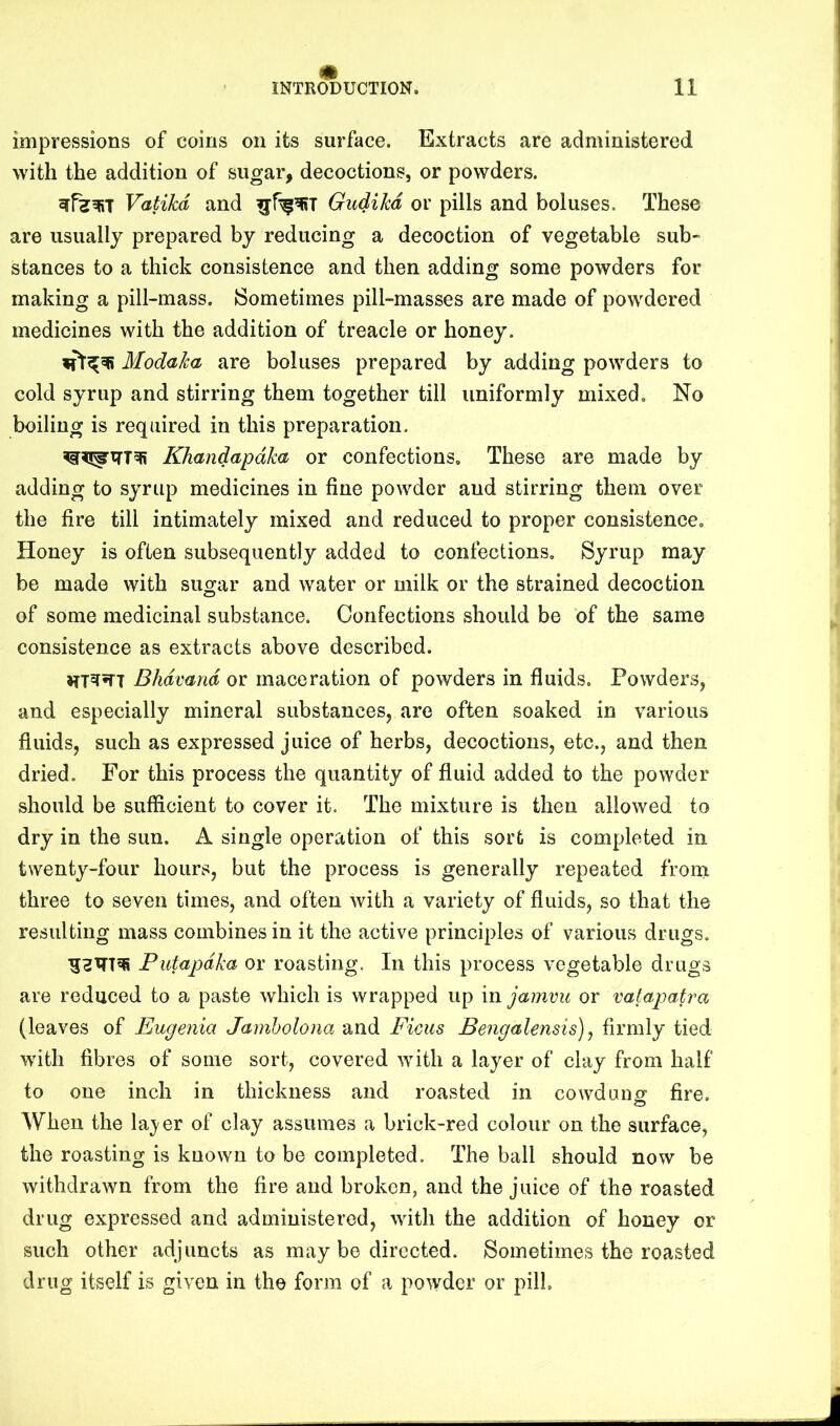 m impressions of coins on its surface. Extracts are administered with the addition of sugar, decoctions, or powders. Vatikd and Gudihd or pills and boluses. These are usually prepared by reducing a decoction of vegetable sub- stances to a thick consistence and then adding some powders for making a pill-mass. {Sometimes pill-masses are made of powdered medicines with the addition of treacle or honey. Modaica are boluses prepared by adding powders to cold syrup and stirring them together till uniformly mixed. No boiling is required in this preparation. Khandapdka or confections. These are made by adding to syrup medicines in fine powder and stirring them over the fire till intimately mixed and reduced to proper consistence. Honey is often subsequently added to confections. Syrup may be made with sugar and water or milk or the strained decoction of some medicinal substance. Confections should be of the same consistence as extracts above described. Bhdvand or maceration of powders in fluids. Powders, and especially mineral substances, are often soaked in various fluids, such as expressed juice of herbs, decoctions, etc., and then dried. For this process the quantity of fluid added to the powder should be sufficient to cover it. The mixture is then allowed to dry in the sun. A single operation of this sort is completed in twenty-four hours, but the process is generally repeated from three to seven times, and often with a variety of fluids, so that the resulting mass combines in it the active principles of various drugs. Putapdka or roasting. In this process vegetable drugs are reduced to a paste which is wrapped up in jamvu or vatapatra (leaves of Eugenia Jamholona and Ficus Bengalensis) ^ firmly tied with fibres of some sort, covered with a layer of clay from half to one inch in thickness and roasted in cowdung fire. AVhen the laj'er of clay assumes a brick-red colour on the surface, the roasting is known to be completed. The ball should now be withdrawn from the fire and broken, and the juice of the roasted drug expressed and administered, with the addition of honey or such other adjuncts as may be directed. Sometimes the roasted drug itself is given in the form of a powder or pill.