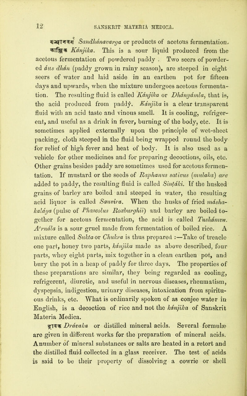 Sandhdnavarga or products of acetous fermentation^ Kdnjika. This is a sour liquid produced from the acetous fermentation of powdered paddy , Two seers of powder- ed dus dlidn (paddy grown in rainy season), are steeped in eight seers of water and laid aside in an earthen pot for fifteen days and upwards, w^hen the mixture undergoes acetous fermenta- tion. The resulting fluid is called KdnjiJca or Dhdnydmla^ that is, the acid produced from paddy. Kdnjika is a clear transparent fluid with an acid taste and vinous smell. It is cooling, refriger- ent, and useful as a drink in fever, burning of the body, etc. It is sometimes applied externally upon the principle of wet-sheet packing, cloth steeped in the fluid being wrapped round the body for relief of high fever and heat of body. It is also used as a vehicle for other medicines and for preparing decoctions, oils, etc. Other grains besides paddy are sometimes used for acetous fermen- tation. If mustard or the seeds of Raplianus sativus [midaka) are added to paddy, the resulting fluid is called Smtdki, If the husked grains of barley are boiled and steeped in water, the resulting acid liquor is called Sauvira, When the husks of fried mdsha- kaldya (pulse of Phaseolus Roxhuryhii) and barley are boiled to- gether for acetous fermentation, the acid is called Tushdmmt. A'rndla is a sour gruel made from fermentation of boiled rice. A mixture called Sioktaox Chukra is thus prepared :—Take of treacle one part, honey two parts, kdnjika made as above described, four parts, Avhey eight parts, mix together in a clean earthen pot, and bury the pot in a heap of paddy for three days. The properties of these preparations are similar, they being regarded as cooling, refrigerent, diuretic, and useful in nervous diseases, rheumatism, dyspepsia, indigestion, urinary diseases, intoxication from spiritu- ous drinks, etc. What is ordinarily spoken of as conjee water in English, is a decoction of rice and not the kdnjika of Sanskrit Materia Medica. Drdvaka or distilled mineral acids. Several formulae are given in different works for the preparation of mineral acids. A number of mineral substances or salts are heated in a retort and the distilled fluid collected in a glass receiver. The test of acids is said to be their property of dissolving a cowrie or shell