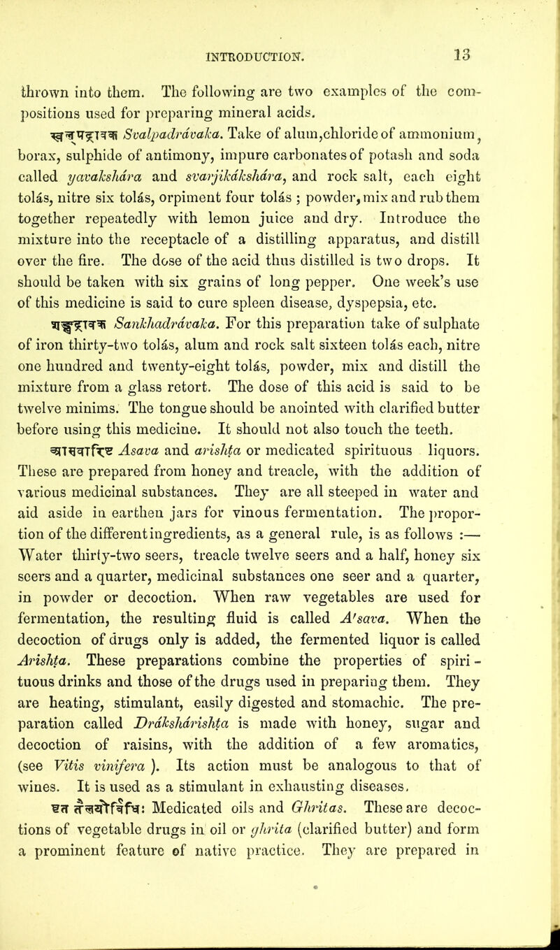 thrown into them. The following are two examples of the com- positions used for preparing mineral acids. Svalpadrdvaka. Take of alum,chloride of ammonium ^ borax, sulphide of antimony, impure carbonates of potash and soda called yavahshdra and svarjikdkshdra^ and rock salt, each eight tolas, nitre six tolas, orpiment four tolas ; powder, mix and rub them together repeatedly with lemon juice and dry. Introduce the mixture into the receptacle of a distilling apparatus, and distill over the fire. The dose of the acid thus distilled is two drops. It should be taken with six grains of long pepper. One week’s use of this medicine is said to cure spleen disease, dyspepsia, etc. Sankhadrdvaka. For this preparation take of sulphate of iron thirty-two tolas, alum and rock salt sixteen tolas each, nitre one hundred and twenty-eight tolas, powder, mix and distill the mixture from a glass retort. The dose of this acid is said to be twelve minims. The tongue should be anointed with clarified butter before using this medicine. It should not also touch the teeth. Asava and arislita or medicated spirituous liquors. These are prepared from honey and treacle, with the addition of various medicinal substances. They are all steeped in water and aid aside in earthen jars for vinous fermentation. The jwopor- tion of the different ingredients, as a general rule, is as follows :— Water thirty-two seers, treacle twelve seers and a half, honey six seers and a quarter, medicinal substances one seer and a quarter, in powder or decoction. When raw vegetables are used for fermentation, the resulting fluid is called A'sava. When the decoction of drugs only is added, the fermented liquor is called Arislita. These preparations combine the properties of spiri - tuous drinks and those of the drugs used in preparing them. They are heating, stimulant, easily digested and stomachic. The pre- paration called DrdkslidrisJita is made with honey, sugar and decoction of raisins, with the addition of a few aromatics, (see Vitis vinifera ). Its action must be analogous to that of wines. It is used as a stimulant in exhausting diseases. Medicated oils and Ghritas. These are decoc- tions of vegetable drugs in' oil or glirita (clarified butter) and form a prominent feature of native practice. They are prepared in