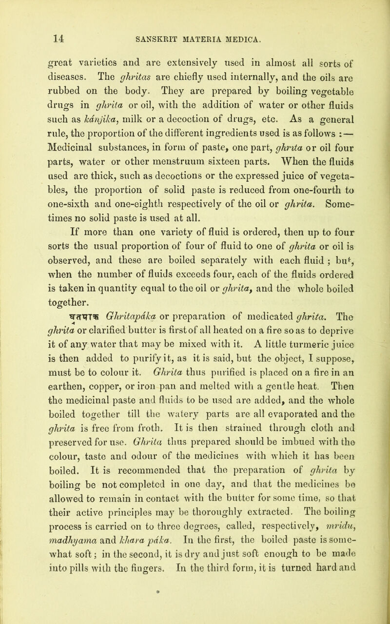 great varieties and are extensively used in almost all sorts of diseases. The ghritas are chiefly used internally, and the oils are rubbed on the body. They are prepared by boiling vegetable drugs in glirita or oil, with the addition of water or other fluids such as kdnjika, milk or a decoction of drugs, etc. As a general rule, the proportion of the different ingredients used is as follows : — Medicinal substances, in form of paste, one part, ghrita or oil four parts, water or other menstruum sixteen parts. When the fluids used are thick, such as decoctions or the expressed juice of vegeta- bles, the proportion of solid paste is reduced from one-fourth to one-sixth and one-eighth respectively of the oil or ghrita. Some- times no solid paste is used at all. If more than one variety of fluid is ordered, then up to four sorts the usual proportion of four of fluid to one of ghrita or oil is observed, and these are boiled separately with each fluid ; bu^, when the number of fluids exceeds four, each of the fluids ordered is taken in quantity equal to the oil or ghrita, and the whole boiled together. Ghritapdkg or preparation of medicated ghrita. The ghrita or clarified butter is first of all heated on a fire so as to deprive it of any water that may be mixed with it. A little turmeric juice is then added to purify it, as it is said, but the object, I suppose, must be to colour it. Ghrita thus purified is placed on a fire in an earthen, copper, or iron pan and melted with a gentle heat. Then the medicinal paste and fluids to be used are added, and the whole boiled together till the watery parts are all evaporated and the ghrita is free from froth. It is then strained through cloth and preserved for use. Ghrita tlius prepared should be imbued with the colour, taste and odour of the medicines with which it has been boiled. It is recommended that the preparation of ghrita by boiling be not completed in one day, and that the medicines be allowed to remain in contact with the butter for some time, so that their active principles may be thoroughly extracted. The boiling process is carried on to three degrees, called, respectively, mridu^ madhyama 2(Jidikhara pdka. In the first, the boiled paste is some- what soft; in the second, it is dry and just soft enough to be made into pills with the fingers. In the third form, it is turned hard and