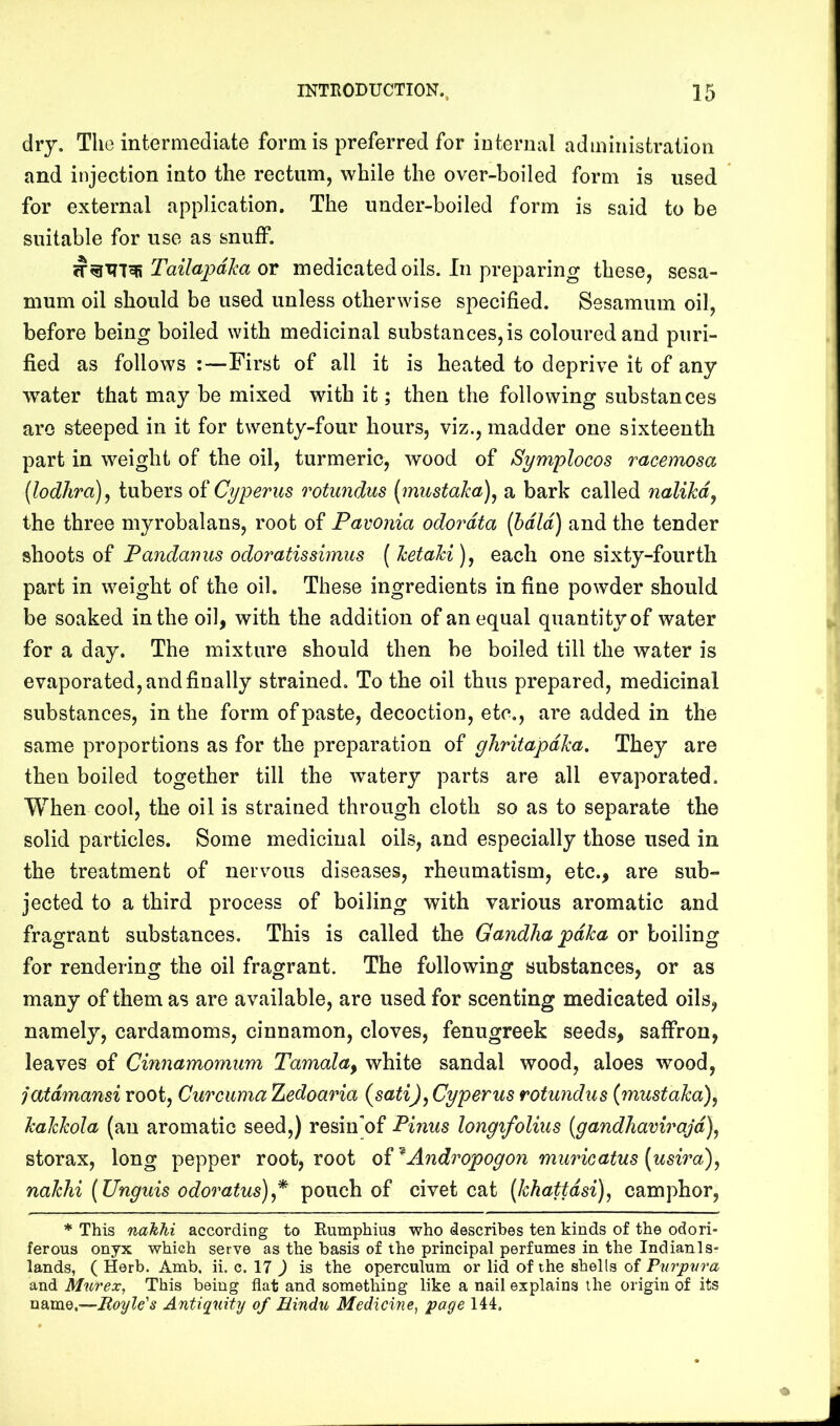 dry. The intermediate form is preferred for internal administration and injeetion into the rectum, while the over-boiled form is used for external application. The under-boiled form is said to be suitable for use as snuff. Tailapdha or medicated oils. In preparing these, sesa- mum oil should be used unless otherwise specified. Sesamuin oil, before being boiled with medicinal substances, is coloured and puri- fied as follows ;—First of all it is heated to deprive it of any water that may be mixed with it; then the following substances are steeped in it for twenty-four hours, viz., madder one sixteenth part in weight of the oil, turmeric, wood of Symplocos racemosa {lodhra)j tubers of Cyperus rotundus [mustaka)^ a bark called nalikd^ the three myrobalans, root of Pavonia odordta (bald) and the tender shoots of Pandamis odoratissimus ( ketahi), each one sixty-fourth part in weight of the oil. These ingredients in fine powder should be soaked in the oil, with the addition of an equal quantity of water for a day. The mixture should then be boiled till the water is evaporated, and finally strained. To the oil thus prepared, medicinal substances, in the form of paste, decoction, etc., are added in the same proportions as for the preparation of ghritapdka. They are then boiled together till the w^atery parts are all evaporated. When cool, the oil is strained through cloth so as to separate the solid particles. Some medicinal oils, and especially those used in the treatment of nervous diseases, rheumatism, etc., are sub- jected to a third process of boiling with various aromatic and fragrant substances. This is called the Gandlia pdka or boiling for rendering the oil fragrant. The following substances, or as many of them as are available, are used for scenting medicated oils, namely, cardamoms, cinnamon, cloves, fenugreek seeds, saffron, leaves of Cinnamomum Tamala^ white sandal wood, aloes wood, jatdmansi root. Curcuma hedoaria (satiJ, Cyperus rotundus {mustaka)^ kakkola (an aromatic seed,) resin'of Pinus longifolius {gandliavirajd)^ storax, long pepper root, root o^^Ando'opogon muricatus [usira), nakhi (Unguis odoratus)* pouch of civet cat (khattdsi), camphor, * This nakhi according to Rumphius who describes ten kinds of the odori- ferous onyx which serve as the basis of the principal perfumes in the Indian!s- lands, ( Herb. Amb. ii. c. 17 ) is the operculum or lid of the shells of Pnrpvra and Murex, This being flat and something like a nail explains the origin of its name.—Boyle's Antiquity of Bindu Medicine, page 144.